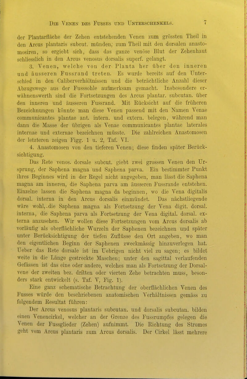 der Plautarfläche der Zehen entstehenden Venen zum grössten Theil in den Arcus plantaris subcut. münden; zum Theil mit den dorsalen anasto- mosireu, so ergiebt sich, dass das ganze venöse Blut der Zehenhaut schliesslich in den Arcus venosus dorsalis superf. gelangt. 3. Venen, welche von der Planta her über den inneren und äusseren Fussrand treten. Es wurde bereits auf den Unter- schied in den Caliberverhältnissen und die beträchtliche Anzahl dieser Abzugswege aus der Fusssohle aufmerksam gemacht. Insbesondere er- wähnenswerth sind die Fortsetzungen des Arcus plantar, subcutan, über den inneren und äusseren Fussrand. Mit Rücksicht auf die früheren Bezeichnungen könnte man diese Venen passend mit den Namen Venae communicantes plantae ant. intern, und extern, belegen, wähi'end mau dann die Masse der übrigen als Venae communicantes plantae laterales internae und externae bezeichnen müsste. Die zahlreichen Anastomosen der letzteren zeigen Figg. 1 u. 2, Taf. VI. 4. Anastomosen von den tieferen Venen; diese finden später Berück- sichtigung. Das Rete venös, dorsale subcut. giebt zwei grossen Venen den Ur- sprung, der Saphena magna und Saphena parva. Ein bestimmter Punkt ihres Beginnes wird in der Regel nicht angegeben, man lässt die Saphena magna am inneren, die Saphena parva am äusseren Fussrande entstehen. Einzelne lassen die Saphena magna da beginnen, wo die Vena digitalis dorsal, interna in den Arcus dorsalis einmündet. Das nächstliegende wäre wohl,.die Saphena magna als Fortsetzung der Vena digit. dorsal, interna, die Saphena parva als Fortsetzung der Vena digital, dorsal, ex- terna anzusehen. Wir woUen diese Fortsetzungen vom Arcus dorsalis ab vorläufig als oberflächliche Wurzeln der Saphenen bezeichnen und später unter Berücksichtigung der tiefen Zuflüsse den Ort angeben, wo man den eigentlichen Beginn der Saphenen zweckmässig hinzuverlegen hat. Ueber das Rete dorsale ist im Uebrigen nicht viel zu sagen; es bildet weite in die Länge gestreckte Maschen; unter den sagittal verlaufenden Gelassen ist das eine oder andere, welches man als Fortsetzung der Dorsal- vene der zweiten bez. dritten oder vierten Zehe betrachten muss, beson- ders stark entwickelt (s. Taf. V, Fig. 1). Eine ganz schematische Betrachtung der oberflächlichen Venen des Fusses würde den beschriebenen anatomischen Verhältnissen gemäss zu folgendem Resultat führen: Der Arcus venosus plantaris subcutan, und dorsalis subcutan, bilden einen Venencirkel, welcher an der Grenze des Fussrumpfes gelegen die Venen der Fussglieder (Zehen) aufnimmt. Die Richtung des Stromes geht vom Arcus plantaris zum Arcus dorsalis. Der Cirkel lässt mehrere