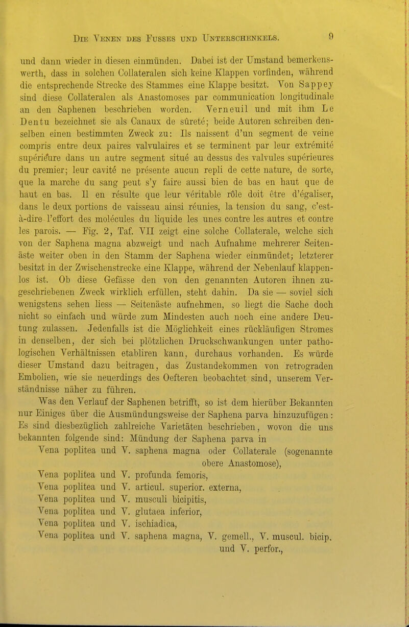 und daim wieder in diesen einmünden. Dabei ist der Umstand bemerkcns- werth, dass in solchen Collateralen sich keine Klappen vorfinden, während die entsprechende Strecke des Stammes eine Klappe besitzt. Von Sappey sind diese Collateralen als Anastomoses par communication longitudinale an den Saphenen beschrieben worden, Verneuil und mit ihm Le Dentu bezeichnet sie als Canaux de sürete; beide Autoren schreiben den- selben einen bestimmten Zweck zu: Iis naissent d'un segment de veine compris eutre deux paires valvulaires et se terminent par leur extremite superi(?iire dans un autre segment situe au dessus des valvules superieures du Premier; leur cavite ne presente aucun repli de cette uature, de sorte, que la marche du sang peut s'y faire aussi bien de bas en haut que de haut en bas. 11 en resulte que leur veritable röle doit etre d'egaliser, dans le deux portions de vaisseau ainsi reunies, la tension du sang, c'est- ä-dire l'eäbrt des molecules du liquide les unes contre les autres et contre les parois. — Fig. 2, Taf. VII zeigt eine solche Collaterale, welche sich von der Saphena magna abzweigt und nach Aufnahme mehrerer Seiten- äste weiter oben in den Stamm der Saphena wieder einmündet; letzterer besitzt in der Zwischenstrecke eine Klappe, während der Nebenlauf klappcn- los ist. Ob diese Gefässe den von den genannten Autoren ihnen zu- geschriebenen Zweck wirklich erfüllen, steht dahin. Da sie — soviel sich wenigstens sehen Hess — Seitenäste aufnehmen, so liegt die Sache doch nicht so einfach und würde zum Mindesten auch noch eine andere Deu- tung zulassen. Jedenfalls ist die Möglichkeit eines rückläufigen Stromes in denselben, der sich bei plötzlichen Druckschwankungen unter patho- logischen Verhältnissen etabliren kann, durchaus vorhanden. Es würde dieser Umstand dazu beitragen, das Zustandekommen von retrograden Embolien, wie sie neuerdings des Oefteren beobachtet sind, unserem Ver- ständnisse näher zu führen. Was den Verlauf der Saphenen betrifft, so ist dem hierüber Bekannten nur Einiges über die Ausmündungsweise der Saphena parva hinzuzufügen: Es sind diesbezüglich zahlreiche Varietäten beschrieben, wovon die uns bekannten folgende sind: Mündung der Saphena parva in Vena poplitea und V. saphena magna oder Collaterale (sogenannte obere Anastomose), Vena poplitea und V. profunda femoris, Vena poplitea und V. articul. superior. externa, Vena poplitea und V. musculi bicipitis, Vena poplitea und V. glutaea inferior, Vena poplitea und V. ischiadica, Vena poplitea und V. saphena magna, V. gemell., V. muscul. bicip. und V. perfor.,