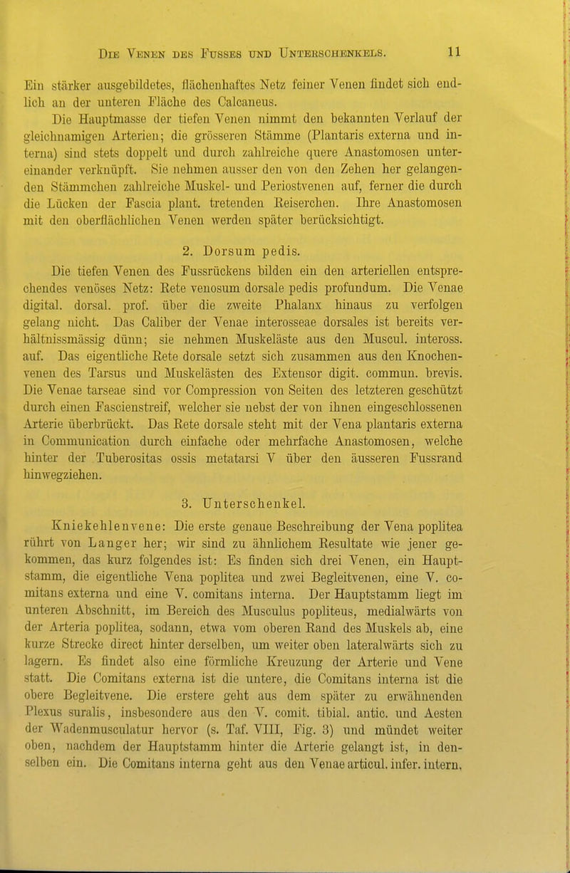 Ein stärker ausgebildetes, flächeuhaftes Netz feiner Venen findet sich end- lich an der unteren Eläche des Calcaneus. Die Hauptmasse der tiefen Venen nimmt den bekannten Verlauf der gleichnamigen Arterien; die grösseren Stämme (Plantaris externa und in- terna) sind stets doppelt und durch zahlreiche quere Anastomosen unter- einander verknüpft. Sie nehmen ausser den von den Zehen her gelangen- den Stämmchen zahlreiche Muskel- und Periostvenen auf, ferner die durch die Lücken der Fascia plant, tretenden ßeiserchen. Ihre Anastomosen mit den oberflächlichen Venen werden später berücksichtigt. 2. Dersum pedis. Die tiefen Venen des Fussrückens bilden ein den arteriellen entspre- chendes venöses Netz: Rete veuosum dorsale pedis profundum. Die Venae digital, dorsal, prof. über die zweite Phalanx hinaus zu verfolgen gelang nicht. Das Caliber der Venae interosseae dorsales ist bereits ver- hältnissmässig dünn; sie nehmen Muskeläste aus den Muscul. inteross. auf. Das eigentliche Rete dorsale setzt sich zusammen aus den Knochen- venen des Tarsus und Muskelästen des Extensor digit. commun. brevis. Die Venae tarseae sind vor Compression von Seiten des letzteren geschützt durch einen Fascienstreif, welcher sie nebst der von ihnen eingeschlossenen Arterie überbrückt. Das Rete dorsale steht mit der Vena plantaris externa in Communication dm'ch einfache oder mehrfache Anastomosen, welche hinter der Tuberositas ossis metatarsi V über den äusseren Fussrand hinwegziehen. 3. Unterschenkel. Kniekehlenvene: Die erste genaue Beschreibung der Vena poplitea rührt von Langer her; wir sind zu ähnlichem Resultate wie jener ge- kommen, das kurz folgendes ist: Es finden sich drei Venen, ein Haupt- stamm, die eigentliche Vena poplitea und zwei Begleitvenen, eine V. co- mitans externa und eine V. comitans interna. Der Hauptstamm liegt im unteren Abschnitt, im Bereich des Musculus popliteus, medialwärts von der Arteria poplitea, sodann, etwa vom oberen Rand des Muskels ab, eine kurze Strecke direct hinter derselben, um weiter oben lateralwärts sich zu lagern. Es findet also eine förmliche Kreuzung der Arterie und Vene statt. Die Comitans externa ist die untere, die Comitans interna ist die obere Begleitvene. Die erstere geht aus dem später zu erwähnenden Plexus suralis, insbesondere aus den V. comit. tibial. antic. und Aesten der Wadenmusculatur hervor (s. Taf. VIII, Fig. 3) und mündet weiter oben, nachdem der Hauptstamm hinter die Arterie gelangt ist, in den- selben ein. Die Comitans interna geht aus den Venae articul. infer. intern,