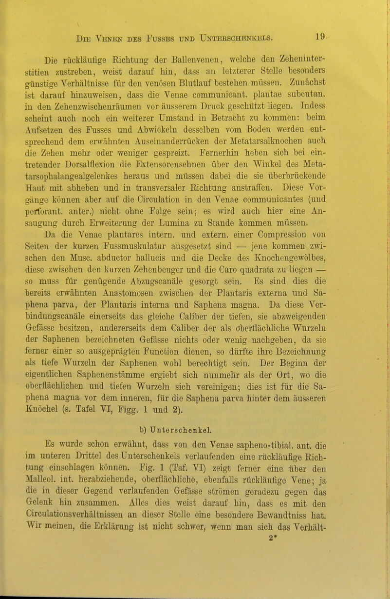 Die rückläufige Riclitung der Eallenveiien, welche den Zeheuinter- stitieii zustreben, weist darauf liin, dass an letzterer Stelle besonders günstige Verbältnisse für den venösen Blutlauf besteben müssen. Zunächst ist darauf hinzuweisen, dass die Venae communicant. plantae subcutan, in den Zehenzwischenräumen vor äusserem Druck geschützt liegen. Indess scheint auch noch ein weiterer Umstand in Betrabht zu kommen: beim Aufsetzen des Fusses und Abwickeln desselben vom Boden werden ent- sprechend dem erwähnten Auseinanderrücken der Metatarsalknochen auch die Zehen mehr oder weniger gespreizt. Pernerhin heben sich bei ein- tretender Dorsalflexion die Extensorensehnen über den Winkel des Meta- tarsophalangealgelenkes heraus und müssen dabei die sie überbrückende Haut mit abheben und in transversaler Richtung anstrafifen. Diese Vor- gänge können aber auf die Circulation in den Venae communicantes (und perforant. anter.) nicht ohne Folge sein; es wird auch hier eine An- saugung durch Erweiterung der Lumina zu Stande kommen müssen. Da die Venae plantares intern, und extern, einer Compression von Seiten der kurzen Eussmuskulatur ausgesetzt sind — jene kommen zwi- schen den Muse, abductor hallucis und die Decke des Knochengewölbes, diese zwischen den kurzen Zehenbeuger und die Caro quadrata zu liegen — so muss für genügende Abzugscanäle gesorgt sein. Es sind dies die bereits erwähnten Anastomosen zwischen der Plantaris externa und Sa- phena parva, der Plantaris interna und Saphena magna. Da diese Ver- bindungscanäle einerseits das gleiche Caliber der tiefen, sie abzweigenden Gefässe besitzen, andererseits dem Caliber der als oberflächliche Wurzeln der Saphenen bezeichneten Gefässe nichts oder wenig nachgeben, da sie ferner einer so ausgeprägten Function dienen, so dürfte ihre Bezeichnung als tiefe Wurzeln der Saphenen wohl berechtigt sein. Der Beginn der eigentlichen Saphenenstämme ergiebt sich nunmehr als der Ort, wo die oberflächüchen und tiefen Wurzeln sich vereinigen; dies ist für die Sa- phena magna vor dem inneren, für die Saphena parva hinter dem äusseren Knöchel (s. Tafel VI, Figg. 1 und 2). b) Unterschenkel. Es wurde schon erwähnt, dass von den Venae sapheno-tibial. ant. die im unteren Drittel des Unterschenkels verlaufenden eine rückläufige Rich- tung einschlagen können. Fig. 1 (Taf. VI) zeigt ferner eine über den Malleol. int. herabziehende, oberflächliche, ebenfalls rückläufige Vene; ja die in dieser Gegend verlaufenden Gefässe strömen geradezu gegen das Gelenk hin zusammen. Alles dies weist darauf hin, dass es mit den Circulationsverhältnissen an dieser Stelle eine besondere Bewandtniss hat. Wir meinen, die Erklärung ist nicht schwer, wenn man sich das Verhält- 2*