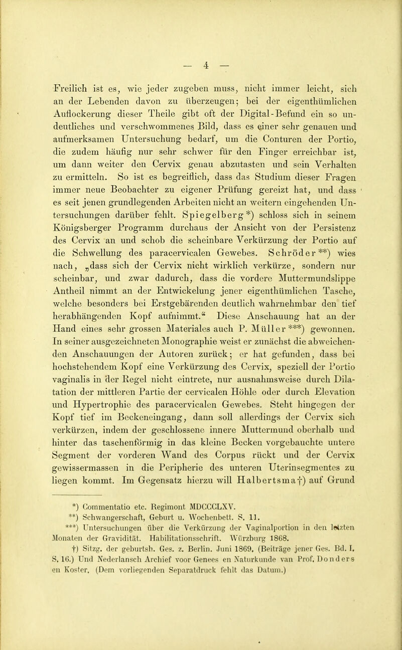 Freilich ist es, wie jeder zugeben muss, nicht immer leicht, sich an der Lebenden davon zu überzeugen; bei der eigenthümlichen Auflockerung dieser Theile gibt oft der Digital-Befund ein so un- deutliches und verschwommenes Bild, dass es einer sehr genauen und aufmerksamen Untersuchung bedarf, um die Conturen der Portio, die zudem häufig nur sehr schwer für den Finger erreichbar ist, um dann weiter den Cervix genau abzutasten und sein Verhalten zu ermitteln. So ist es begreiflich, dass das Studium dieser Fragen immer neue Beobachter zu eigener Prüfung gereizt hat, und dass es seit jenen grundlegenden Arbeiten nicht an weitern eingehenden Un- tersuchungen darüber fehlt. Spiegelberg*) schloss sich in seinem Königsberger Programm durchaus der Ansicht von der Persistenz des Cervix an und schob die scheinbare Verkürzung der Portio auf die Schwellung des paracervicalen Gewebes. Schröder**) wies nach, „dass sich der Cervix nicht wirklich verkürze, sondern nur scheinbar, und zwar dadurch, dass die vordere Muttermundslippe Antheil nimmt an der Entwickelung jener eigenthümlichen Tasche, welche besonders bei Erstgebärenden deutlich wahrnehmbar den tief herabhängenden Kopf aufnimmt. Diese Anschauung hat an der Hand eines sehr grossen Materiales auch P.Müller***) gewonnen. In seiner ausgezeichneten Monographie weist er zunächst die abweichen- den Anschauungen der Autoren zurück; er hat gefunden, dass bei hochstehendem Kopf eine Verkürzung des Cervix, speziell der Portio vaginalis in der Regel nicht eintrete, nur ausnahmsweise durch Dila- tation der mittleren Partie der cervicalen Höhle oder durch Elevation und Hypertrophie des paracervicalen Gewebes. Steht hingegen der Kopf tief im Beckeneingang, dann soll allerdings der Cervix sich verkürzen, indem der geschlossene innere Muttermund oberhalb und hinter das taschenförmig in das kleine Becken vorgebauchte untere Segment der vorderen Wand des Corpus rückt und der Cervix gcwissermassen in die Peripherie des unteren Uterinsegraentes zu liegen kommt. Im Gegensatz hierzu will Halbertsmaf) auf Grund *) Commentatio etc. Regiment MDC'.GCLXV. **) Schwangerschaft, Gehurt u. Wochenhelt. S. 11. ***) Untersuchungen üher die Verkürzung der Vaginalportion in den letzten Monaten der Gravidität. HaiiiUtationsschrift. Würzhurg 18ü8. t) Sitzg. der gehurtsh. Gi>s. z. Berhn. .Tuni 1869, (Beiträge jener Ges. Bd. I, S. 16.) Und Nederlansch Archief voov Genees en Naturkunde van Prof. Don der s en Koster. (Dem vorUegenden Separatdruck fehlt das Datum.)