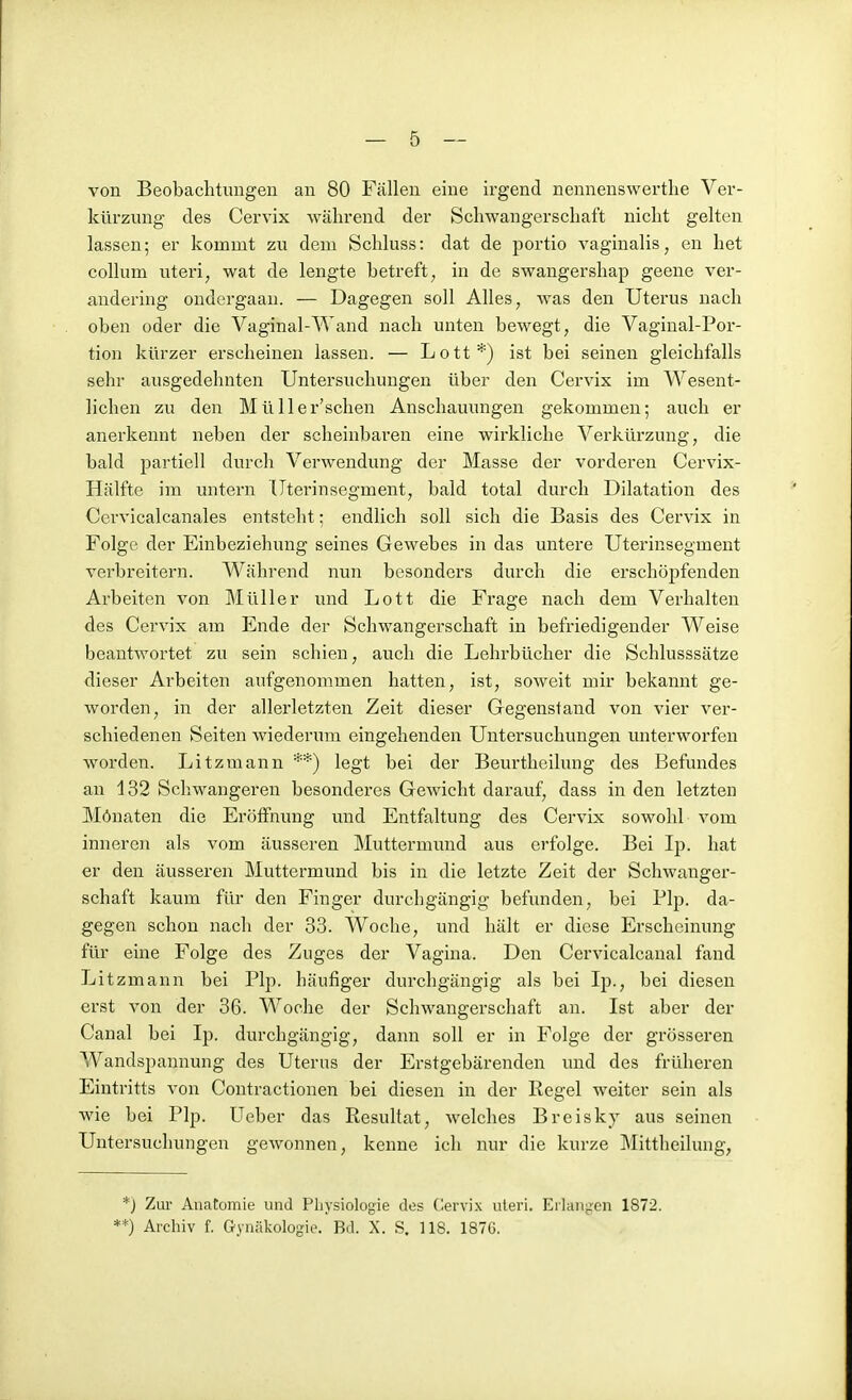 von Beobachtungen an 80 Fällen eine irgend nennenswerthe Ver- kürzung des Cervix während der Schwangerschaft nicht gelten lassen; er kommt zu dem Schluss: dat de portio vaginalis, en het Collum uteri, wat de lengte betreft, in de swangershap geene ver- andering ondergaan. — Dagegen soll Alles, was den Uterus nach oben oder die Vaginal-Wand nach unten bewegt, die Vaginal-Por- tion kürzer erscheinen lassen. — Lott*) ist bei seinen gleichfalls sehr ausgedehnten Untersuchungen über den Cervix im Wesent- lichen zu den Müller'scheu Anschauungen gekommen; auch er anerkennt neben der scheinbaren eine wirkliche Verkürzung, die bald partiell durch Verwendung der Masse der vorderen Cervix- Hälfte im untern Uterinsegment, bald total durch Dilatation des Cervicalcanales entsteht; endlich soll sich die Basis des Cervix in Folge der Einbeziehung seines Gewebes in das untere Uterinsegment verbreitern. Während nun besonders durch die erschöpfenden Arbeiten von Müller und Lott die Frage nach dem Verhalten des Cervix am Ende der Schwangerschaft in befriedigender Weise beantwortet zu sein schien, auch die Lehrbücher die Schlusssätze dieser Arbeiten aufgenommen hatten, ist, soweit mir bekannt ge- worden, in der allerletzten Zeit dieser Gegenstand von vier ver- schiedenen Seiten wiederum eingehenden Untersuchungen unterworfen worden. Litzmann **) legt bei der Beurtheihmg des Befundes an 132 Schwangeren besonderes Gewicht darauf, dass in den letzten Mönaten die Eröffnung und Entfaltung des Cervix sowohl vom inneren als vom äusseren Muttermimd aus erfolge. Bei Ip. hat er den äusseren Muttermund bis in die letzte Zeit der Schwanger- schaft kaum für den Finger durchgängig befunden, bei Plp. da- gegen schon nach der 33. Woche, und hält er diese Erscheinung für eine Folge des Zuges der Vagina. Den Cervicalcanal fand Litzmann bei Plp. häufiger durchgängig als bei Ip., bei diesen erst von der 36. Woche der Schwangerschaft an. Ist aber der Canal bei Ip. durchgängig, dann soll er in Folge der grösseren Wandspannung des Uterus der Erstgebärenden und des früheren Eintritts von Contractionen bei diesen in der Regel weiter sein als wie bei Plp. Ueber das Resultat, welches Breisky aus seinen Untersuchungen gewonnen, kenne ich nur die kurze Mittheilung, *j Zur Anatomie und Physiologie des Zervix uteri. Eilanpcn 1872. ■■*) Archiv f. Gynäkologie. Bd. X. S. IIS. 1S7G.