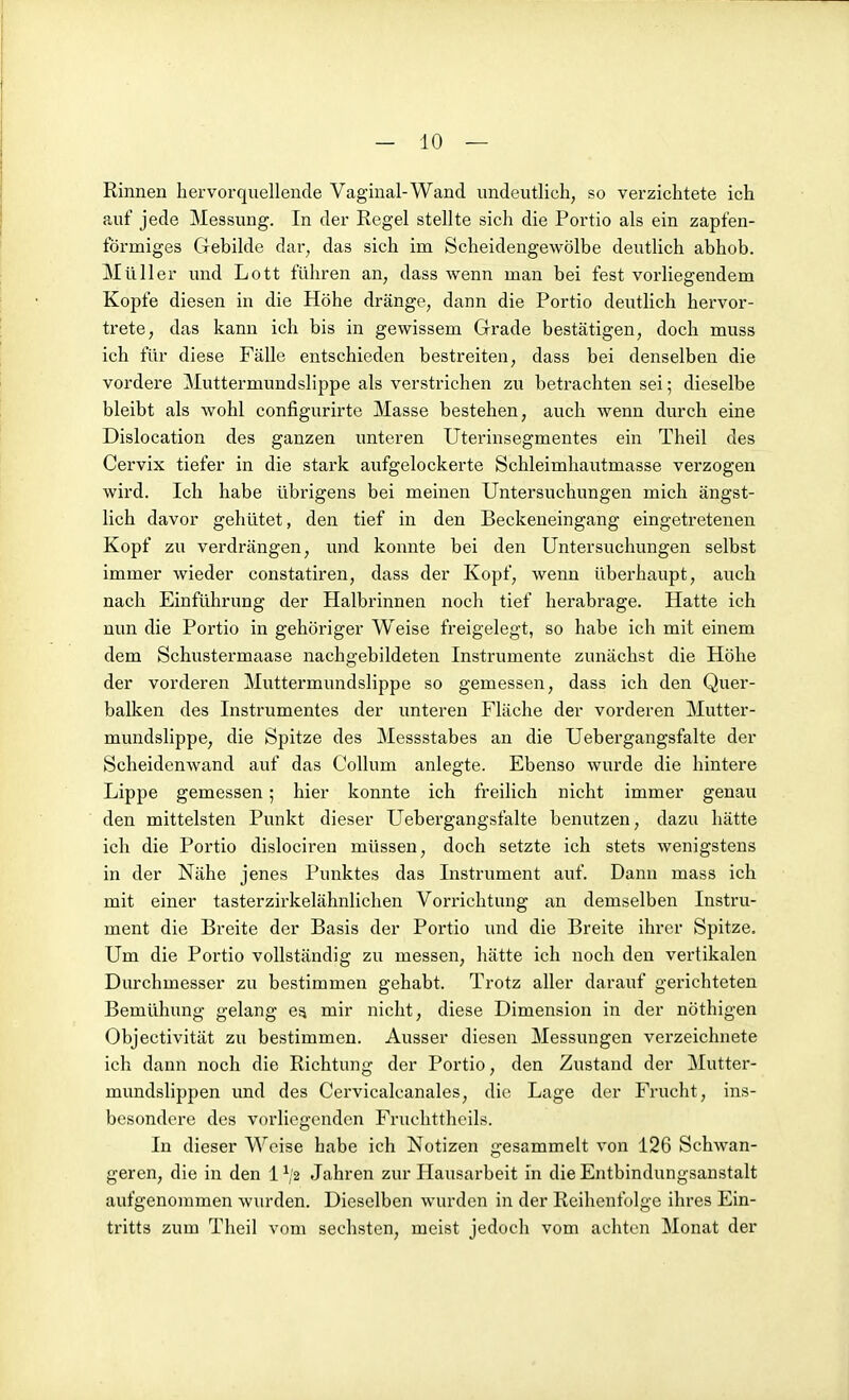 Rinnen hervorquellende Vaginal-Wand undeutlich, so verzichtete ich auf jede Messung. In der Regel stellte sich die Portio als ein zapfen- förmiges Gebilde dar, das sich im Scheidengewölbe deutlich abhob. Müller und Lott führen an, dass wenn man bei fest vorliegendem Kopfe diesen in die Höhe dränge, dann die Portio deutlich hervor- trete, das kann ich bis in gewissem Grade bestätigen, doch muss ich für diese Fälle entschieden bestreiten, dass bei denselben die vordere Muttermundslippe als verstrichen zu betrachten sei; dieselbe bleibt als wohl configurirte Masse bestehen, auch wenn durch eine Dislocation des ganzen unteren Uterinsegmentes ein Theil des Cervix tiefer in die stark aufgelockerte Schleimhautmasse verzogen wird. Ich habe übrigens bei meinen Untersuchungen mich ängst- lich davor gehütet, den tief in den Beckeneingang eingetretenen Kopf zu verdrängen, und konnte bei den Untersuchungen selbst immer wieder constatiren, dass der Kopf, wenn überhaupt, auch nach Einführung der Halbrinnen noch tief herabrage. Hatte ich nun die Portio in gehöriger Weise freigelegt, so habe ich mit einem dem Schustermaase nachgebildeten Instrumente zunächst die Höhe der vorderen Muttermundslippe so gemessen, dass ich den Quer- balken des Instrumentes der unteren Fläche der vorderen Mutter- mundslippe, die Spitze des Messstabes an die Uebergangsfalte der Scheidenwand auf das Collum anlegte. Ebenso wurde die hintere Lippe gemessen; hier konnte ich freilich nicht immer genau den mittelsten Punkt dieser Uebergangsfalte benutzen, dazu hätte ich die Portio dislociren müssen, doch setzte ich stets wenigstens in der Nähe jenes Punktes das Instrument auf. Dann mass ich mit einer tasterzirkelähnlichen Vorrichtung an demselben Instru- ment die Breite der Basis der Portio und die Breite ihrer Spitze. Um die Portio vollständig zu messen, hätte ich noch den vertikalen Durchmesser zu bestimmen gehabt. Trotz aller darauf gerichteten Bemühung gelang es mir nicht, diese Dimension in der nöthigen Objectivität zu bestimmen. Ausser diesen Messimgen verzeichnete ich dann noch die Richtung der Portio, den Zustand der Mutter- mundslippen und des Cervicalcanales, die Lage der Frucht, ins- besondere des vorliegenden Fruchttheils. In dieser Weise habe ich Notizen gesammelt von 126 Schwan- geren, die in den 1 Jahren zur Hausarbeit in die Entbindungsanstalt aufgenommen wurden. Dieselben wurden in der Reihenfolge ihres Ein- tritts zum Theil vom sechsten, meist jedoch vom achten Monat der