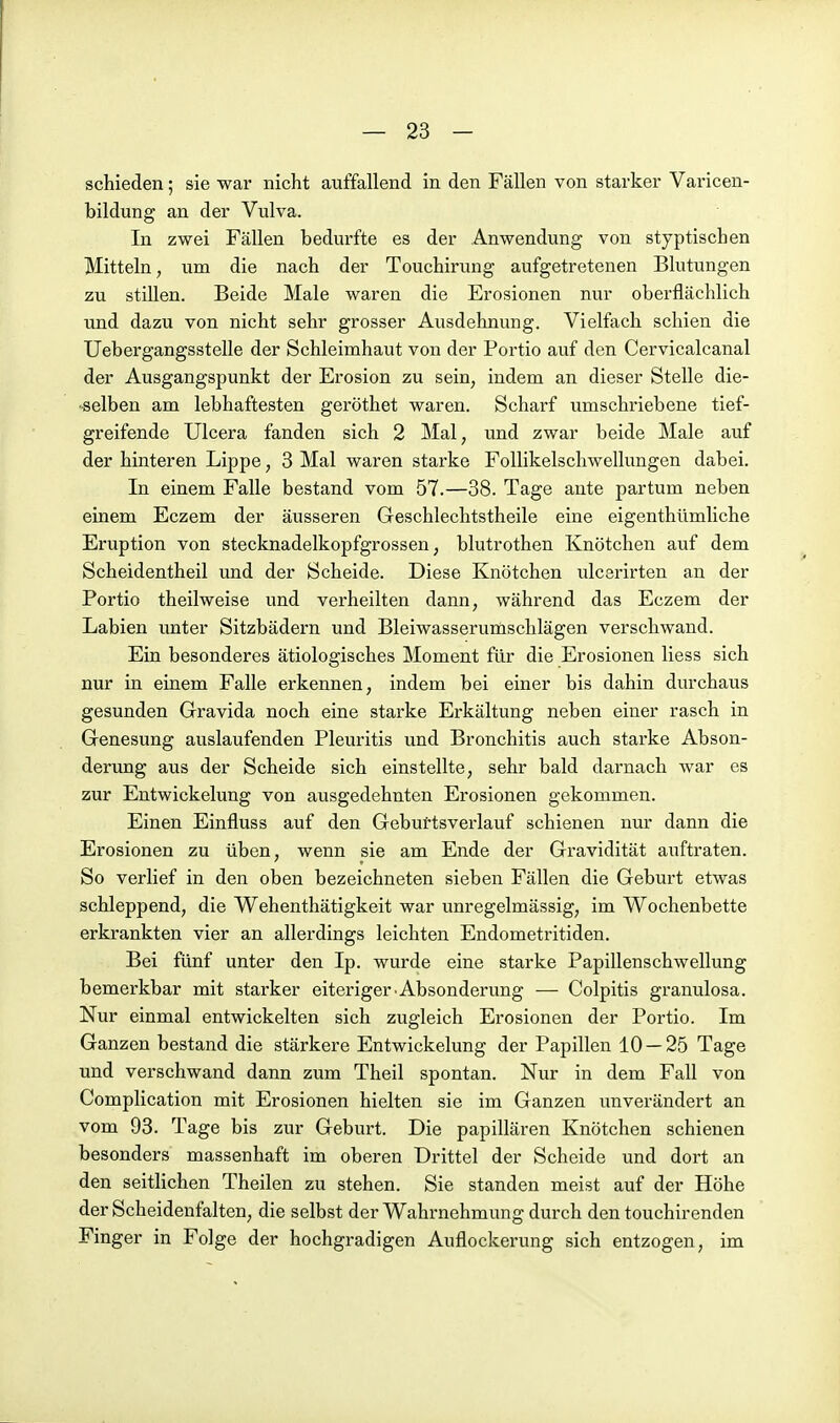 schieden; sie war nicht auffallend in den Fällen von starker Varicen- bildung an der Vulva. In zwei Fällen bedurfte es der Anwendung von styptischen Mitteln, um die nach der Touchirung aufgetretenen Blutungen zu stillen. Beide Male waren die Erosionen nur oberflächlich und dazu von nicht sehr grosser Ausdehnung. Vielfach schien die Uebergangsstelle der Schleimhaut von der Portio auf den Cervicalcanal der Ausgangspunkt der Erosion zu sein, indem an dieser Stelle die- •selben am lebhaftesten geröthet waren. Scharf umschriebene tief- greifende Ulcera fanden sich 2 Mal, und zwar beide Male auf der hinteren Lippe, 3 Mal waren starke FoUikelschwellungen dabei. In einem Falle bestand vom 57.—38. Tage ante partum neben einem Eczem der äusseren Geschlechtstheile eine eigenthümliche Eruption von stecknadelkopfgrossen, blutrothen Knötchen auf dem Scheidentheil und der Scheide. Diese Knötchen ulcerirten an der Portio theilweise und verheilten dann, während das Eczem der Labien unter Sitzbädern und Bleiwasserumschlägen verschwand. Ein besonderes ätiologisches Moment für die Erosionen Hess sich nur in einem Falle erkennen, indem bei einer bis dahin durchaus gesunden Gravida noch eine starke Erkältung neben einer rasch in Genesung auslaufenden Pleuritis und Bronchitis auch starke Abson- derung aus der Scheide sich einstellte, sehr bald darnach war es zur Entwickelung von ausgedehnten Erosionen gekommen. Einen Einfluss auf den Geburtsverlauf schienen nur dann die Erosionen zu üben, wenn sie am Ende der Gravidität auftraten. So verlief in den oben bezeichneten sieben Fällen die Geburt etwas schleppend, die Wehenthätigkeit war unregelmässig, im Wochenbette erkrankten vier an allerdings leichten Endometritiden. Bei fünf unter den Ip. wurde eine starke Papillenschwellung bemerkbar mit starker eiteriger.Absonderung — Colpitis granulosa. Nur einmal entwickelten sich zugleich Erosionen der Portio. Im Ganzen bestand die stärkere Entwickelung der Papillen 10 — 25 Tage und verschwand dann zum Theil spontan. Nur in dem Fall von Complication mit Erosionen hielten sie im Ganzen unverändert an vom 93. Tage bis zur Geburt. Die papillären Knötchen schienen besonders massenhaft im oberen Drittel der Scheide und dort an den seitlichen Theilen zu stehen. Sie standen meist auf der Höhe der Scheidenfalten, die selbst der Wahrnehmung durch den touchirenden Finger in Folge der hochgradigen Auflockerung sich entzogen, im