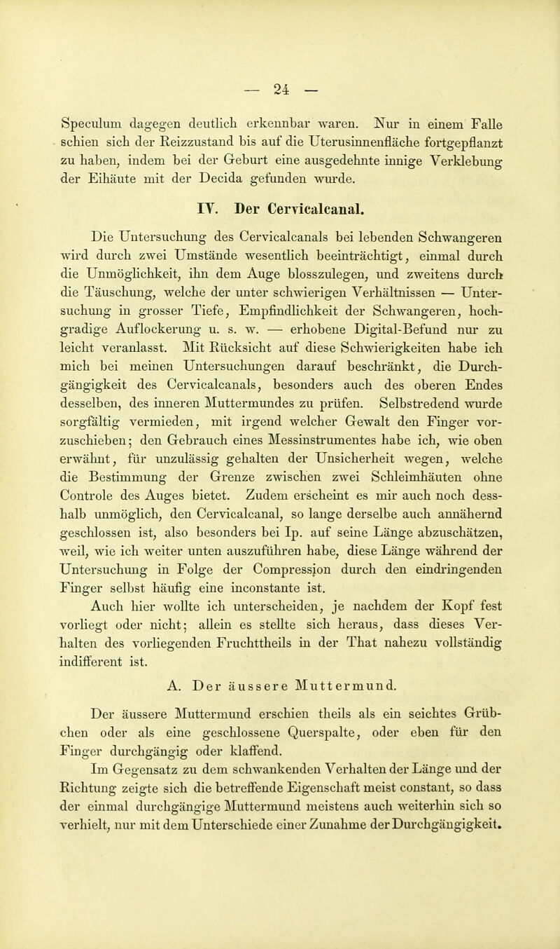 Speculum dagegen deutlich erkennbar waren. Nur in einem Falle schien sich der Reizzustand bis auf die Uterusinnenfläche fortgepflanzt zu haben, indem bei der Geburt eine ausgedehnte innige Verklebung der Eihäute mit der Decida gefunden wurde. IT. Der Cervicalcanal. Die Untersuchung des Cervicalcanals bei lebenden Schwangeren wird durch zwei Umstände wesentlich beeinträchtigt, einmal durch die Unmöglichkeit, ihn dem Auge blosszulegen, und zweitens durch die Täuschung, welche der unter schwierigen Verhältnissen — Unter- suchung in grosser Tiefe, Empfindlichkeit der Schwangeren, hoch- gradige Auflockerung u. s. w. — erhobene Digital-Befund nur zu leicht veranlasst. Mit Rücksicht auf diese Schwierigkeiten habe ich mich bei meinen Untersuchungen darauf beschränkt, die Durch- gängigkeit des Cervicalcanals, besonders auch des oberen Endes desselben, des inneren Muttermundes zu prüfen. Selbstredend wurde sorgfältig vermieden, mit irgend welcher Gewalt den Finger vor- zuschieben; den Gebrauch eines Messinstrumentes habe ich, wie oben erwähnt, für unzulässig gehalten der Unsicherheit wegen, welche die Bestimmung der Grenze zwischen zwei Schleimhäuten ohne Controle des Auges bietet. Zudem erscheint es mir auch noch dess- halb unmöglich, den Cervicalcanal, so lange derselbe auch annähernd geschlossen ist, also besonders bei Ip. auf seine Länge abzuschätzen, weil, wie ich weiter unten auszuführen habe, diese Länge während der Untersuchimg in Folge der Compression durch den eindringenden Finger selbst häufig eine inconstante ist. Auch hier wollte ich unterscheiden, je nachdem der Kopf fest vorliegt oder nicht; allein es stellte sich heraus, dass dieses Ver- halten des vorliegenden Fruchttheils in der That nahezu vollständig indifferent ist. A. Der äussere Muttermund. Der äussere Muttermund erschien theils als ein seichtes Grüb- chen oder als eine geschlossene Querspalte, oder eben für den Finger durchgängig oder klaffend. Im Gegensatz zu dem schwankenden Verhalten der Länge und der Richtung zeigte sich die betreffende Eigenschaft meist constant, so dass der einmal durchgängige Muttermund meistens auch weiterhin sich so verhielt, nur mit dem Unterschiede einer Zunahme der Durchgängigkeit.