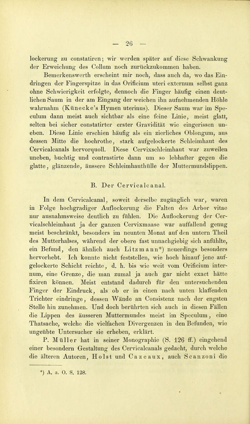 lockerung zu constatiren; wir werden später auf diese Schwankung der Erweichung des Colhim noch zurückzukommen haben. Bemerkenswerth erscheint mir noch, dass auch da, wo das Ein- dringen der Fingerspitze in das Orificium uteri externum selbst ganz ohne Schwierigkeit erfolgte, dennoch die Finger häufig einen deut- lichen Saum in der am Eingang der weichen ihn aufnehmenden Höhle wahrnahm (Künecke's Hymen uterinus). Dieser Saum war im Spe- culum dann meist auch sichtbar als eine feine Linie, meist glatt, selten bei sicher constatirter erster Gravidität wie eingerissen un- eben. Diese Linie erschien häufig als ein zierliches Oblongum, aus dessen Mitte die hochrothe, stark aufgelockerte Schleimhaut des Cervicalcanals hervorquoll. Diese Cervixschleimhaut war zuweilen uneben, buchtig und contrastirte dann um so lebhafter gegen die glatte, glänzende, äussere Schleimhauthülle der Muttermundslippen. B. Der Cervicalcanal. In dem Cervicalcanal, soweit derselbe zugänglich war, waren in Folge hochgradiger Auflockerung die Falten des Arbor vitae nur ausnahmsweise deutlich zu fühlen. Die Auflockerung der Cer- vicalschleimhaut ja der ganzen Cervixmaase war auffallend genug meist beschränkt, besonders im neunten Monat auf den untern Theil des Mutterhalses, während der obere fast unnachgiebig sich anfühlte, ein Befund, den ähnhch auch Litzmann*) neuerdings besonders hervorhebt. Ich konnte nicht feststellen, wie hoch hinauf jene auf- gelockerte Schicht reichte, d. h. bis wie weit vom Orificium inter- num, eine Grenze, die man zumal ja auch gar nicht exact hätte fixiren können. Meist entstand dadurch für den untersuchenden Finger der Eindruck, als ob er in einen nach unten klaffenden Trichter eindringe, dessen Wände an Consistenz nach der engsten Stelle hin zunehmen. Und doch berührten sich auch in diesen Fällen die Lippen des äusseren Muttermundes meist im Speculum, eine Thatsache, welche die vielfachen Divergenzen in den Befunden, wie ungeübte Untersucher sie erheben, erklärt. P. Müller hat in seiner Monographie (S. 126 ff.) eingehend einer besondern Gestaltung des Cervicalcanals gedächt, durch welche die älteren Autoren, Holst und Cazeaux, auch Scanzoni die *) A. a. 0. S, 128.