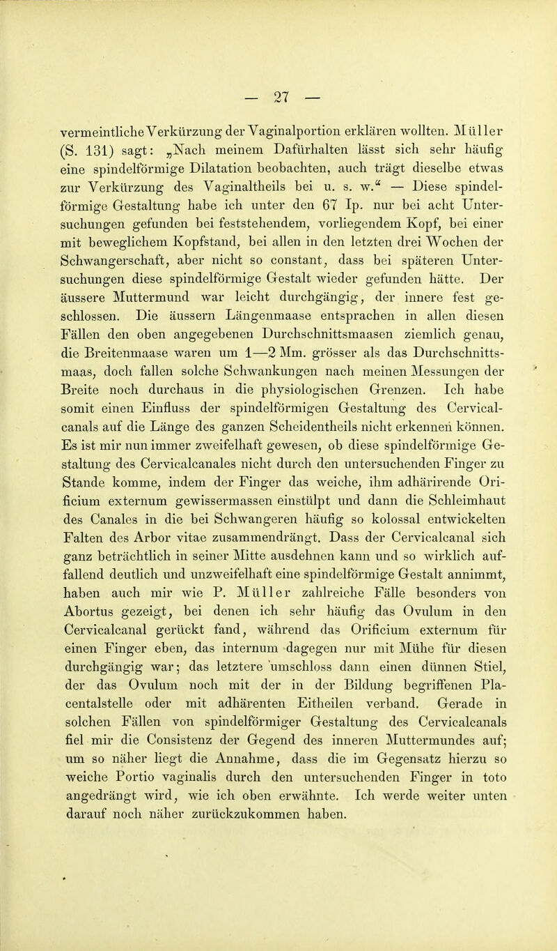 vermeintliche Verkürzung der Vaginalportion erklären wollten. Müller (S. 131) sagt: ^Nach meinem Dafürhalten lässt sich sehr häufig eine spindelförmige Dilatation beobachten, auch trägt dieselbe etwas zur Verkürzung des Vaginaltheils bei u. s. w. — Diese spindel- förmige Gestaltung habe ich unter den 67 Ip. nur bei acht Unter- suchungen gefunden bei feststehendem^ vorliegendem Kopf, bei einer mit beweglichem Kopfstand, bei allen in den letzten drei Wochen der Schwangerschaft, aber nicht so constant, dass bei späteren Unter- suchungen diese spindelförmige Gestalt wieder gefunden hätte. Der äussere Muttermund war leicht durchgängig, der innere fest ge- schlossen. Die äussern Längenmaase entsprachen in allen diesen Fällen den oben angegebenen Durchschnittsmaasen ziemlich genau, die Breitenmaase waren um 1—2 Mm. grösser als das Durchschnitts- maas, doch fallen solche Schwankungen nach meinen Messungen der Breite noch durchaus in die physiologischen Grenzen. Ich habe somit einen Einfluss der spindelförmigen Gestaltung des Cervical- canals auf die Länge des ganzen Scheidentheils nicht erkennen können. Es ist mir nun immer zweifelhaft gewesen, ob diese spindelförmige Ge- staltung des Cervicalcanales nicht durch den untersuchenden Finger zu Stande komme, indem der Finger das weiche, ihm adhärirende Ori- ficium externum gewissermassen einstülpt und dann die Schleimhaut des Canales in die bei Schwangeren häufig so kolossal entwickelten Falten des Arbor vitae zusammendrängt. Dass der Cervicalcanal sich ganz beträchtlich in seiner Mitte ausdehnen kann und so wirklich auf- fallend deutlich und unzweifelhaft eine spindelförmige Gestalt annimmt, haben auch mir wie P. Müller zahlreiche Fälle besonders von Abortus gezeigt, bei denen ich sehr häufig das Ovulum in den Cervicalcanal gerückt fand, während das Orificium externum für einen Finger eben, das internum dagegen nur mit Mühe für diesen durchgängig war; das letztere 'umschloss dann einen dünnen Stiel, der das Ovulum noch mit der in der Bildung begriffenen Pla- centalstelle oder mit adhärenten Eitheilen verband. Gerade in solchen Fällen von spindelförmiger Gestaltung des Cervicalcanals fiel mir die Consistenz der Gegend des inneren Muttermundes auf; um so näher liegt die Annahme, dass die im Gegensatz hierzu so weiche Portio vaginalis durch den untersuchenden Finger in toto angedrängt wird, wie ich oben erwähnte. Ich werde weiter unten darauf noch näher zurückzukommen haben.