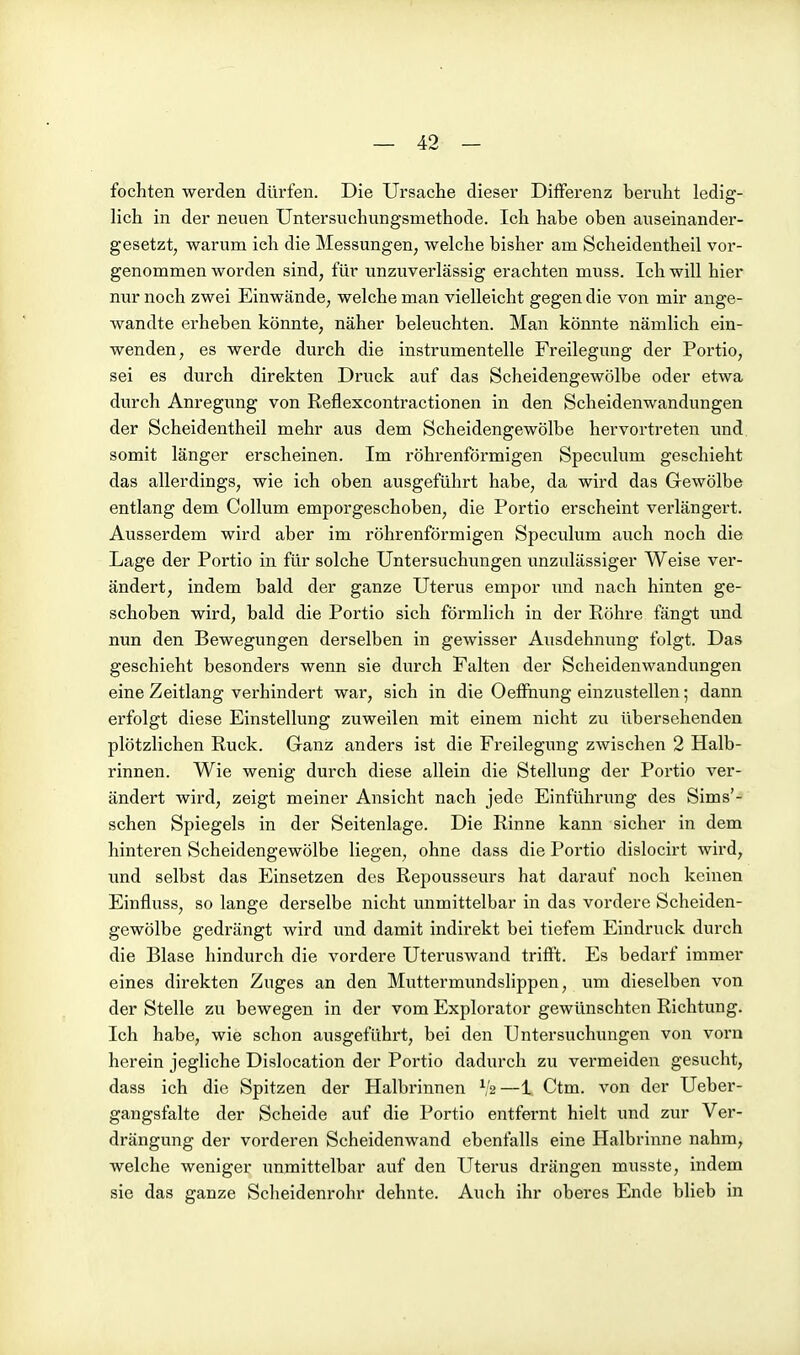 fochten werden dürfen. Die Ursache dieser Differenz beruht ledig- lich in der neuen Untersuchungsmethode. Ich habe oben auseinander- gesetzt, warum ich die Messungen, welche bisher am Scheidentheil vor- genommen worden sind, für unzuverlässig erachten muss. Ich will hier nur noch zwei Einwände, welche man vielleicht gegen die von mir ange- wandte erheben könnte, näher beleuchten. Man könnte nämlich ein- wenden, es werde durch die instrumentelle Freilegung der Portio, sei es durch direkten Druck auf das Scheidengewölbe oder etwa durch Anregung von Reflexcontractionen in den Scheidenwandungen der Scheidentheil mehr aus dem Scheidengewölbe hervortreten und somit länger erscheinen. Im röhrenförmigen Speculum geschieht das allerdings, wie ich oben ausgeführt habe, da wird das Gewölbe entlang dem Collum emporgeschoben, die Portio erscheint verlängert. Ausserdem wird aber im röhrenförmigen Speculum auch noch die Lage der Portio in für solche Untersuchungen unzulässiger Weise ver- ändert, indem bald der ganze Uterus empor imd nach hinten ge- schoben wird, bald die Portio sich förmlich in der Röhre fängt und nun den Bewegungen derselben in gewisser Ausdehnung folgt. Das geschieht besonders wenn sie durch Falten der Scheidenwandungen eine Zeitlang verhindert war, sich in die Oeffnung einzustellen; dann erfolgt diese Einstellung zuweilen mit einem nicht zu übersehenden plötzlichen Ruck. Ganz anders ist die Freilegung zwischen 2 Halb- rinnen. Wie wenig durch diese allein die Stellung der Portio ver- ändert wird, zeigt meiner Ansicht nach jede Einführung des Sims'- schen Spiegels in der Seitenlage. Die Rinne kann sicher in dem hinteren Scheidengewölbe liegen, ohne dass die Portio dislocirt wird, und selbst das Einsetzen des Repousseurs hat darauf noch keinen Einfluss, so lange derselbe nicht unmittelbar in das vordere Scheiden- gewölbe gedrängt wird und damit indirekt bei tiefem Eindruck durch die Blase hindurch die vordere Uteruswand trifft. Es bedarf immer eines direkten Zuges an den Muttermundslippen, um dieselben von der Stelle zu bewegen in der vom Explorator gewünschten Richtung. Ich habe, wie schon ausgefühi't, bei den Untersuchungen von vorn herein jegliche Dislocation der Portio dadurch zu vermeiden gesucht, dass ich die Spitzen der Halbrinnen V2—1 Ctm. von der Ueber- gangsfalte der Scheide auf die Portio entfernt hielt und zur Ver- drängung der vorderen Scheidenwand ebenfalls eine Halbrinne nahm, welche weniger unmittelbar auf den Uterus drängen musste, indem sie das ganze Scheidenrohr dehnte. Auch ihr oberes Ende blieb in