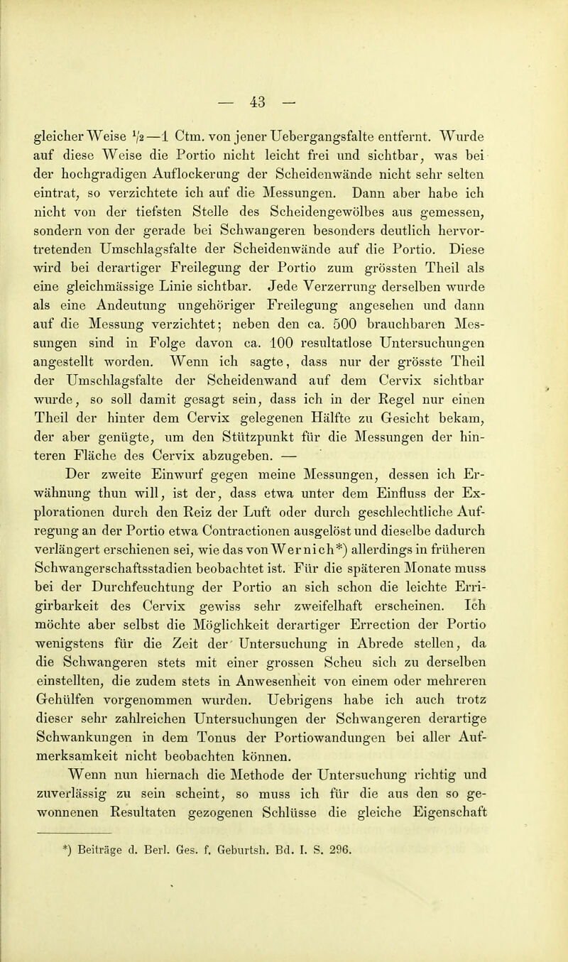 gleicherweise V2—1 Ctm. von jener Uebergangsfalte entfernt. Wurde auf diese Weise die Portio nicht leicht frei und sichtbar, was bei der hochgradigen Auflockerung der Scheidenwände nicht sehr selten eintrat, so verzichtete ich auf die Messungen. Dann aber habe ich nicht von der tiefsten Stelle des Scheidengewölbes aus gemessen, sondern von der gerade bei Schwangeren besonders deutlich hervor- tretenden Umschlagsfalte der Scheidenwände auf die Portio. Diese wird bei derartiger Freilegung der Portio zum grössten Theil als eine gleichmässige Linie sichtbar. Jede Verzerrung derselben wurde als eine Andeutung ungehöriger Freilegung angesehen und dann auf die Messung verzichtet; neben den ca. 500 brauchbaren Mes- sungen sind in Folge davon ca. 100 resultatlose Untersuchungen angestellt worden. Wenn ich sagte, dass nur der grösste Theil der Umschlagsfalte der Scheidenwand auf dem Cervix sichtbar wurde, so soll damit gesagt sein, dass ich in der Regel nur einen Theil der hinter dem Cervix gelegenen Hälfte zu Gesicht bekam, der aber genügte, um den Stützpunkt für die Messungen der hin- teren Fläche des Cervix abzugeben. — Der zweite Einwurf gegen meine Messungen, dessen ich Er- wähnung thun will, ist der, dass etwa unter dem Einfluss der Ex- plorationen durch den Reiz der Luft oder durch geschlechtliche Auf- regung an der Portio etwa Contractionen ausgelöst und dieselbe dadurch verlängert erschienen sei, wie das von Wer nich*) allerdings in frühei-en Schwangerschaftsstadien beobachtet ist. Für die späteren Monate muss bei der Durchfeuchtung der Portio an sich schon die leichte Erri- girbarkeit des Cervix gewiss sehr zweifelhaft erscheinen. Ich möchte aber selbst die Möglichkeit derartiger Errection der Portio wenigstens für die Zeit der' Untersuchung in Abrede stellen, da die Schwangeren stets mit einer grossen Scheu sich zu derselben einstellten, die zudem stets in Anwesenheit von einem oder mehreren Gehülfen vorgenommen wurden. Uebrigens habe ich auch trotz dieser sehr zahlreichen Untersuchungen der Schwangeren derartige Schwankungen in dem Tonus der Portiowandungen bei aller Auf- merksamkeit nicht beobachten können. Wenn nun hiernach die Methode der Untersuchung richtig und zuverlässig zu sein scheint, so muss ich für die aus den so ge- wonnenen Resultaten gezogenen Schlüsse die gleiche Eigenschaft *) Beiträge d. Berl. Ges. f. Geburtsh, Bd. I. S. 296.