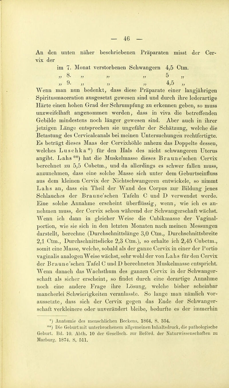 An den unten näher beschriebenen Präparaten misst der Cer- vix der im 7. Monat verstorbenen Schwangern 4,5 Ctm. 8. „ „ 5 „ Wenn man nun bedenkt, dass diese Präparate einer langjährigen Spiritusmaceration ausgesetzt gewesen sind und durch ihre lederartige Härte einen hohen Grad der Schrumpfung zu erkennen geben, so muss unzweifelhaft angenommen werden, dass in viva die betreffenden Gebilde mindestens noch länger gewesen sind. Aber auch in ihrer jetzigen Länge entsprechen sie ungefähr der Schätzung, welche die Betastung des Cervicalcanals bei meinen Untersuchungen rechtfertigte. Es beträgt dieses Maas der Cervixhöhle nahezu das Doppelte dessen, welches Luschka*) für den Hals des nicht schwangeren Uterus angibt. Lahs**) hat die Muskelmasse dieses Braune'schen Cervix berechnet zu 5,5 Cubctm., und da allerdings es schwer fallen muss, anzunehmen, dass eine solche Masse sich unter dem Geburtseinfluss aus dem kleinen Cervix der Nichtschwangeren entwickele, so nimmt Lahs an, dass ein Theil der Wand des Corpus zur Bildung jenes Schlauches der Braune'schen Tafeln C und D verwendet werde. Eine solche Annahme erscheint überflüssig, wenn, wie ich es an- nehmen muss, der Cervix schon während der Schwangerschaft wächst. Wenn ich dann in gleicher Weise die Cubikmasse der Vaginal- portion, wie sie sich in den letzten Monaten nach meinen Messungen darstellt, berechne (Durchschnittslänge 3,0 Ctm., Durchsclmittsbreite 2,1 Ctm., Durchschnittsdicke 2,3 Ctm.), so erhalte ich 2,45 Cubctm., somit eine Masse, welche, sobald als der ganze Cervix in einer der Portio vaginalis analogen Weise wächst, sehr wohl der von Lahs für den Cervix der Braune'schen Tafel C und D berechneten Muskelmasse entspricht. Wenn danach das Wachsthum des ganzen Cervix in der Schwanger- schaft als sicher erscheint, so findet durch eine derartige Annahme noch eine andere Frage ihre Lösung, welche bisher scheinbar mancherlei Schwierigkeiten veranlasste. So lange man nämlich vor- aussetzte, dass sich der Cervix gegen das Ende der Schwanger- schaft verkleinere oder unverändert bleibe, bedurfte es der immerhin *) Anatomie des menschlichen Beckens. 1864. S. 354. **) Die Geburt mit unterbrochenem allgemeinen Inhaltsdruck, die ]inthologische Geburt. Bd. 10. Ablh. 10 der Gesellsch. zur Bel'örd. der Naturwissenscbaflen zu Marburg, 1874. S. 511.