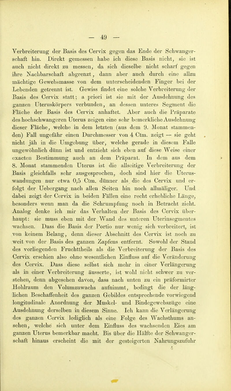 Verbreiterung der Basis des Cervix gegen das Ende der Schwanger- schaft hin. Direkt gemessen habe ich diese Basis nicht, sie ist auch nicht direkt zu messen, da sich dieselbe nicht scharf gegen ihre Nachbarschaft abgrenzt, dann aber auch durch eine allzu mächtige Gewebsmasse von dem unterscheidenden Finger bei der Lebenden getrennt ist. Gewiss findet eine solche Verbreiterung der Basis des Cervix statt; a priori ist sie mit der Ausdehnung des ganzen Uteruskörpers verbunden, an dessen unteres Segment die Fläche der Basis des Cervix anhaftet. Aber auch die Präparate des hochschwangeren Uterus zeigen eine sehr bemerkliche Ausdehnung dieser Fläche, welche in dem letzten (aus dem 9. Monat stammen- den) Fall ungefähr einen Durchmesser von 4 Ctm. zeigt — sie geht nicht jäh in die Umgebung über, welche gerade in diesem Falle ungewöhnlich dünn ist und entzieht sich eben auf diese Weise einer exacten Bestimmung auch an dem Präparat. In dem aus dem 8. Monat stammenden Uterus ist die allseitige Verbreiterung der Basis gleichfalls sehr ausgesprochen, doch sind hier die Uterus- wandungen nur etwa 0,5 Ctm. dünner als. die des Cervix und er- folgt der Uebergang nach allen Seiten hin noch allmäliger. Und dabei zeigt der Cervix in beiden Fällen eine recht erhebliche Länge, besonders wenn man da die Schrumpfung noch in Betracht zieht. Analog denke ich mir das Verhalten der Basis des Cervix über- haupt: sie muss eben mit der Wand des unteren Uterinsegmentes wachsen. Dass die Basis der Portio nur wenig sich verbreitert, ist von keinem Belang, denn dieser Abschnitt des Cervix ist noch zu weit von der Basis des ganzen Zapfens entfernt. Sowohl der Stand des vorliegenden Fruchttheils als die Verbreiterung der Basis des Cervix erschien also ohne wesentlichen Einfluss auf die Veränderung des Cervix. Dass diese selbst sich mehr in einer Verlängerung als in einer Verbreiterung äusserte, ist wohl nicht schwer zu ver- stehen, denn abgesehen davon, dass nach unten zu ein präformirter Hohlraum den Volumzuwachs aufnimmt, bedingt die der läng- lichen Beschaffenheit des ganzen Gebildes entsprechende vorwiegend longitudinale Anordnung der Muskel- und Bindegewebszüge eine Ausdehnung derselben in diesem Sinne. Ich kann die Verlängerung des ganzen Cervix lediglich als eine Folge des Wachsthums an- sehen, welche sich unter dem Einfluss des wachsenden Eies am ganzen Uterus bemerkbar macht. Bis über die Hälfte der Schwanger- schaft hinaus erscheint die mit der gesteigei'ten Nahrungszufuhr