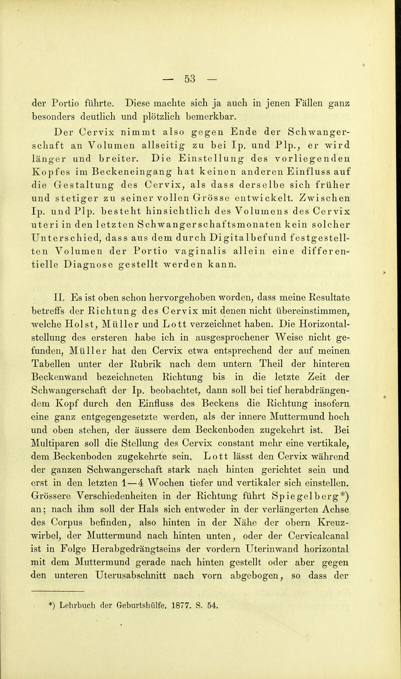 der Portio führte. Diese machte sich ja auch in jenen Fällen ganz besonders deutlich und plötzlich bemerkbar. Der Cervix nimmt also gegen Ende der Schwanger- schaft an Volumen allseitig zu bei Ip. und Plp., er wird länger und breiter. Die Einstellung des vorliegenden Kopfes im Beckeneingang hat keinen anderen Einfluss auf die Gestaltung des Cervix, als dass derselbe sich früher und stetiger zu seiner vollen Grrösse entwickelt. Zwischen Ip. und Plp. besteht hinsichtlich des Volumens des Cervix uteri in den letzten Schwangerschaftsmonaten kein solcher Unterschied; dass aus dem durch Digitalbefund festgestell- ten Volumen der Portio vaginalis allein eine differen- tielle Diagnose gestellt werden kann. II. Es ist oben schon hervorgehoben worden, dass meine Resultate betreffs der Richtung des Cervix mit denen nicht übereinstimmen, welche Holst, Müller und Lott verzeichnet haben. Die Horizontal- stellung des ersteren habe ich in ausgesprochener Weise nicht ge- funden, Müller hat den Cervix etwa entsprechend der auf meinen Tabellen unter der Rubrik nach dem untern Theil der hinteren Beckenwand bezeichneten Richtung bis in die letzte Zeit der Schwangerschaft der Ip. beobachtet, dann soll bei tief herabdrängen- dem Kopf durch den Einfluss des Beckens die Richtung insofern eine ganz entgegengesetzte werden, als der innere Muttermund hoch und oben stehen, der äussere dem Beckenboden zugekehrt ist. Bei Multiparen soll die Stellung des Cervix constant mehr eine vertikale, dem Beckenboden zugekehrte sein. Lott lässt den Cervix während der ganzen Schwangerschaft stark nach hinten gerichtet sein und erst in den letzten 1—4 Wochen tiefer und vertikaler sich einstellen. Grössere Verschiedenheiten in der Richtung führt Spie gel berg*) an; nach ihm soll der Hals sich entweder in der verlängerten Achse des Corpus befinden, also hinten in der Nähe der obern Kreuz- wirbel, der Muttermund nach hinten unten, oder der Cervicalcanal ist in Folge Herabgedrängtseins der vordem Uterinwand horizontal mit dem Muttermund gerade nach hinten gestellt oder aber gegen den unteren Uterusabschnitt nach vorn abgebogen, so dass der