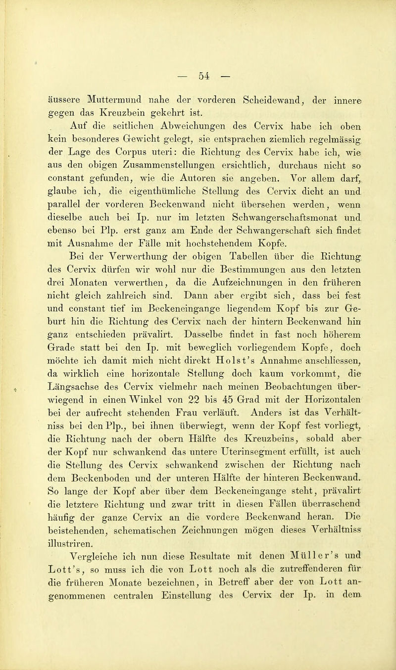 äussere Muttermund nahe der vorderen Scheidewand, der innere gegen das Kreuzbein gekehrt ist. Auf die seitlichen Abweichungen des Cervix habe ich oben kein besonderes Gewicht gelegt, sie entsprachen ziemlich regelmässig der Lage des Corpus uteri: die Richtung des Cervix habe ich, wie aus den obigen Zusammenstellungen ersichtlich, durchaus nicht so constant gefunden, wie die Autoren sie angeben. Vor allem darf, glaube ich, die eigenthümliche Stellung des Cervix dicht an und parallel der vorderen Beckenwand nicht übersehen werden, wenn dieselbe auch bei Ip. nur im letzten Schwangerschaftsmonat und ebenso bei Plp. erst ganz am Ende der Schwangerschaft sich findet mit Ausnahme der Fälle mit hochstehendem Kopfe. Bei der Verwerthung der obigen Tabellen über die Richtung des Cervix diü'fen wir wohl nur die Bestimmungen aus den letzten drei Monaten verwerthen, da die Aufzeichnungen in den früheren nicht gleich zahlreich sind. Dann aber ergibt sich, dass bei fest und constant tief im Beckeneingange liegendem Kopf bis zur Ge- burt hin die Richtung des Cervix nach der hintern Beckenwand hin ganz entschieden prävalirt. Dasselbe findet in fast noch höherem Grade statt bei den Ip. mit beweglich vorliegendem Kopfe, doch möchte ich damit mich nicht direkt Ho Ist's Annahme anschliessen, da wirklich eine horizontale Stellung doch kaum vorkommt, die Längsachse des Cervix vielmehr nach meinen Beobachtungen über- wiegend in einen Winkel von 22 bis 45 Grad mit der Horizontalen bei der aufrecht stehenden Frau verläuft. Anders ist das Verhält- niss bei den Plp., bei ihnen überwiegt, wenn der Kopf fest vorliegt, die Richtung nach der obern Hälfte des Kreuzbeins, sobald aber der Kopf nur schwankend das untere Uterinsegment erfüllt, ist auch die Stellung des Cei-vix schwankend zwischen der Richtung nach dem Beckenboden und der unteren Hälfte der hinteren Beckenwand. So lange der Kopf aber über dem Beckeneingange steht, prävalirt die letztere Richtung und zwar tritt in diesen Fällen überraschend häufig der ganze Cervix an die vordere Beckenwand heran. Die beistehenden, schematischen Zeichnungen mögen dieses Verhältniss illustriren. Vergleiche ich nun diese Resultate mit denen Müller's und Lott's, so muss ich die von Lott noch als die zutreffenderen für die früheren Monate bezeichnen, in Betreff aber der von Lott an- genommenen centralen Einstellung des Cervix der Ip. in dem