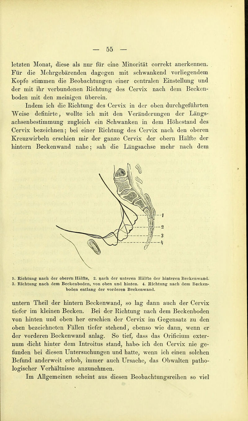 letzten Monat, diese als nur für eine Minorität correkt anerkennen. Für die Mehrgebärenden dagegen mit schwankend vorliegendem Kopfe stimmen die Beobachtungen einer centralen Einstellung und der mit ihr verbundenen Richtung des Cervix nach dem Becken- boden mit den meinigen überein. Indem ich die Richtung des Cervix in der oben durchgeführten Weise definirte, wollte ich mit den Veränderungen der Längs- achsenbestimmung zugleich ein Schwanken in dem Höhestand des Cervix bezeichnen; bei einer Richtung des Cervix nach den oberen Kreuzwirbeln erschien mir der ganze Cervix der obern Hälfte der hintern Beckenwand nahe; sah die Längsachse mehr nach dem 1. Richtung nach der oberen Hälfte, 2. nach der unteren Hälfte der hinteren Beckenwand. 3. Richtung nach dem Beckenboden, von oben und hinten. 4. Richtung nach dem Becken- boden entlang der vorderen Beckenwand. untern Theil der hintern Beckenwand, so lag dann auch der Cervix tiefer im kleinen Becken. Bei der Richtung nach dem Beckenboden von hinten und oben her erschien der Cervix im Gegensatz zu den oben bezeichneten Fällen tiefer stehend, ebenso wie dann, wenn er der vorderen Beckenwand anlag. So tief, dass das Oriflcium exter- num dicht hinter dem Introitus stand, habe, ich den Cervix nie ge- funden bei diesen Untersuchungen und hatte, wenn ich einen solchen Befund anderweit erhob, immer auch Ursache, das Obwalten patho- logischer Verhältnisse anzunehmen. Im Allgemeinen scheint aus diesen Beobachtungsreihen so viel