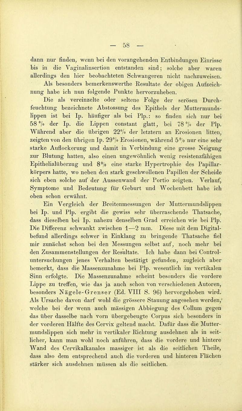 dann nur finden, wenn bei den vorangehenden Entbindungen Einrisse bis in die Vaginalinsertion entstanden sind; solche aber waren allerdings den hier beobachteten Schwangeren nicht nachzuweisen. Als besonders bemerkenswerthe Resultate der obigen Aufzeich- nung habe ich nun folgende Punkte hervorzuheben. Die als vereinzelte oder seltene Folge der serösen Durch- feuchtung bezeichnete Abstossung des Epithels der Muttermunds- lippen ist bei Ip. häufiger als bei Plp.: so finden sich nur bei 58 °/o der Ip. die Lippen constant glatt, bei 78 /o der Plp. Während aber die übrigen 22% der letztern an Erosionen litten, zeigten von den übrigen Ip. 29^/0 Erosionen, während 5*'/o nur eine sehr starke Auflockerung und damit in Verbindung eine grosse Neigung zur Blutung hatten, also einen ungewöhnlich wenig resistenzfähigen Epithelialüberzug und S^/o eine starke Hypertrophie des Papillar- körpers hatte, wo neben den stark geschwollenen Papillen der Scheide sich eben solche auf der Aussenwand der Portio zeigten. Verlauf, Symptome und Bedeutung für Geburt und Wochenbett habe ich oben schon erwähnt. Ein Vergleich der Breitenmessungen der Muttermundslippen bei Ip. und Plp. ergibt die gewiss sehr überraschende Thatsache, dass dieselben bei Ip. nahezu denselben Grad erreichen wie bei Plp. Die Differenz schwankt zwischen 1—2 mm. Diese mit dem Digital- befund allerdings schwer in Einklang zu bringende Thatsache fiel mir zunächst schon bei den Messungen selbst auf, noch mehr bei den Zusammenstellungen der Resultate. Ich habe dann bei Control- untersuchungen jenes Verhalten bestätigt gefunden, zugleich aber bemerkt, dass die Massenzunahme bei Plp. wesentlich im vertikalen Sinn erfolgte. Die Massenzunahme scheint besonders die vordere Lippe zu treffen, wie das ja auch schon von verschiedenen Autoren, besonders Nägele-Grenser (Ed. VIII S. 96) hervorgehoben wird. Als Ursache davon darf wohl die grössere Stauung angesehen werden, welche bei der wenn auch mässigen Abbiegung des Collum gegen das über dasselbe nach vorn übei-gebeugte Corpus sich besonders in der vorderen Hälfte des Cervix geltend macht. Dafür dass die Mutter- mundslippen sich mehr in vertikaler Richtung ausdehnen als in seit- licher, kann man wohl noch anführen, dass die vordere und hintere Wand des Cervikalkanales massiger ist als die seitlichen Theile, dass also dem entsprechend auch die vorderen und hinteren Flächen stärker sich ausdehnen müssen als die seitlichen.