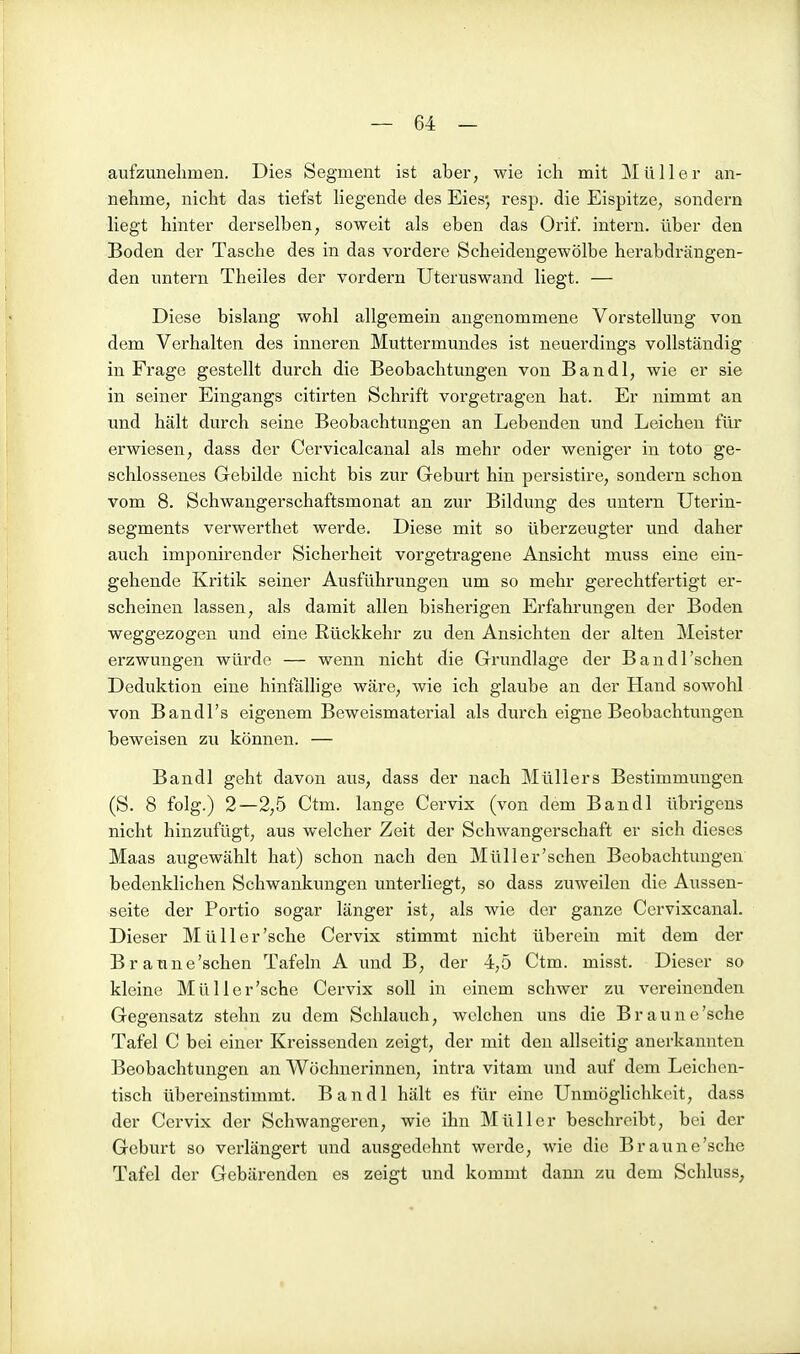 aufzunelimen. Dies Segment ist aber, wie icli mit Müller an- nehme, nicht das tiefst liegende des Eies* resp. die Eispitze, sondern liegt hinter derselben, soweit als eben das Orif. intern, über den Boden der Tasche des in das vordere Scheidengewölbe herabdrängen- den untern Theiles der vordem Uteruswand liegt. — Diese bislang wohl allgemein angenommene Vorstellung von dem Verhalten des inneren Muttermundes ist neuerdings vollständig in Frage gestellt durch die Beobachtungen von Bandl, wie er sie in seiner Eingangs citirten Schrift vorgetragen hat. Er nimmt an und hält durch seine Beobachtungen an Lebenden und Leichen für erwiesen, dass der Cervicalcanal als mehr oder weniger in toto ge- schlossenes Gebilde nicht bis zur Geburt hin persistire, sondern schon vom 8. Schwangerschaftsmonat an zur Bildung des untern Uterin- segments verwerthet werde. Diese mit so überzeugter und daher auch imponirender Sicherheit vorgetragene Ansicht muss eine ein- gehende Kritik seiner Ausführungen um so mehr gerechtfertigt er- scheinen lassen, als damit allen bisherigen Erfahrungen der Boden weggezogen und eine Rückkehr zu den Ansichten der alten Meister erzwungen würde — wenn nicht die Grundlage der Bandl'schen Deduktion eine hinfällige wäre, wie ich glaube an der Hand sowohl von Bandl's eigenem Beweismaterial als durch eigne Beobachtungen beweisen zu können. — Bandl geht davon aus, dass der nach Müllers Bestimmungen (S. 8 folg.) 2—2,5 Ctm. lange Cervix (von dem Bandl übrigens nicht hinzufügt, aus welcher Zeit der Schwangerschaft er sich dieses Maas augewählt hat) schon nach den Müll er'sehen Beobachtungen bedenklichen Schwankungen unterliegt, so dass zuweilen die Aussen- seite der Portio sogar länger ist, als wie der ganze Cervixcanal. Dieser Müll er'sehe Cervix stimmt nicht überein mit dem der Braune'schen Tafeln A und B, der 4,5 Ctm. misst. Dieser so kleine Müller'sche Cervix soll in einem schwer zu vereinenden Gegensatz stehn zu dem Schlauch, welchen uns die Braune'sehe Tafel C bei einer Kreissenden zeigt, der mit den allseitig anerkannten Beobachtungen an Wöchnerinnen, intra vitam und auf dem Leichen- tisch übereinstimmt. Bandl hält es für eine Unmöglichkeit, dass der Cervix der Schwangeren, wie ihn Müller beschreibt, bei der Geburt so verlängert und ausgedehnt werde, wie die Braune'sche Tafel der Gebärenden es zeigt und kommt dann zu dem Schluss,