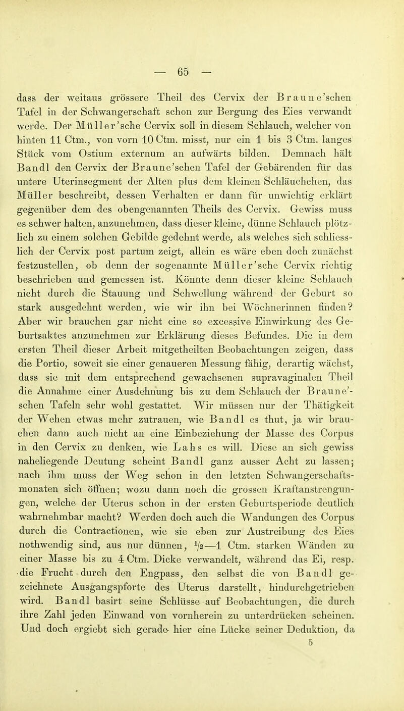 dass der weitaus grössere Theil des Cervix der B r a u u e 'sehen Tafel in der Scliwangerschaft schon zur Bergung des Eies verwandt werde. Der Müller'sche Cervix soll in diesem Schlauch, welcher von hinten Ii Ctm., von vorn 10 Ctm. misst, nur ein 1 bis 3 Ctm. langes Stück vom Ostium externum an aufwärts bilden. Demnach hält Bandl den Cervix der Braune'schen Tafel der Gebärenden für das untere Uterinsegment der Alten plus dem kleinen Schläuchchen, das Müller beschreibt, dessen Verhalten er dann für unwichtig erklärt gegenüber dem des obengenannten Theils des Cervix. Gewiss muss es schwer halten, anzunehmen, dass dieser kleine, dünne Schlauch plötz- lich zu einem solchen Gebilde gedehnt werde, als welches sich schliess- lich der Cervix post partum zeigt, allein es wäre eben doch zunächst festzu.stellen, ob denn der sogenannte Müller'sche Cervix richtig beschrieben und gemessen ist. Könnte denn dieser kleine Schlauch nicht durch die Stauung und Schwellung während der Geburt so stark ausgedehnt werden, wie wir ihn bei Wöchnerinnen finden? Aber wir brauchen gar nicht eine so excessive Einwirkung des Ge- burtsaktes anzunehmen zur Erklärung dieses Befundes. Die in dem ersten Theil dieser Arbeit mitgetheilten Beobachtungen zeigen, dass die Portio, soweit sie einer genaueren Messung fähig, derartig wächst, dass sie mit dem entsprechend gewachsenen supravaginalen Theil die Annahme einer Ausdehnung bis zu dem Schlauch der Braune'- schen Tafeln sehr wohl gestattet. Wir müssen nur der Thätigkeit der Wehen etwas mehr zutrauen, wie Bandl es thut, ja wir brau- chen dann auch nicht an eine Einbeziehung der Masse des Corpus in den Cervix zu denken, wie Lahs es will. Diese an sich gewiss naheliegende Deutung scheint Bandl ganz ausser Acht zu lassen; nach ihm muss der Weg schon in den letzten Schwangerschafts- monaten sich öffnen; wozu dann noch die grossen Kraftanstrengun- geu, welche der Uterus schon in der ersten Geburtsperiode deutlich wahrnehmbar macht? Werden doch auch die Wandungen des Corpus durch die Contractionen, wie sie eben zur Austreibung des Eies nothwendig sind, aus nur dünnen, —1 Ctm. starken Wänden zu einer Masse bis zu 4 Ctm. Dicke verwandelt, während das Ei, resp. •die Frucht durch den Engpass, den selbst die von Bandl ge- zeichnete Ausgangspforte des Uterus darstellt, hindurchgetrieben wird. Bandl basirt seine Schlüsse auf Beobachtungen, die durch ihre Zahl jeden Einwand von vornherein zu unterdrücken scheinen. Und doch ergiebt sich gerade- hier eine Lücke seiner Deduktion, da 5