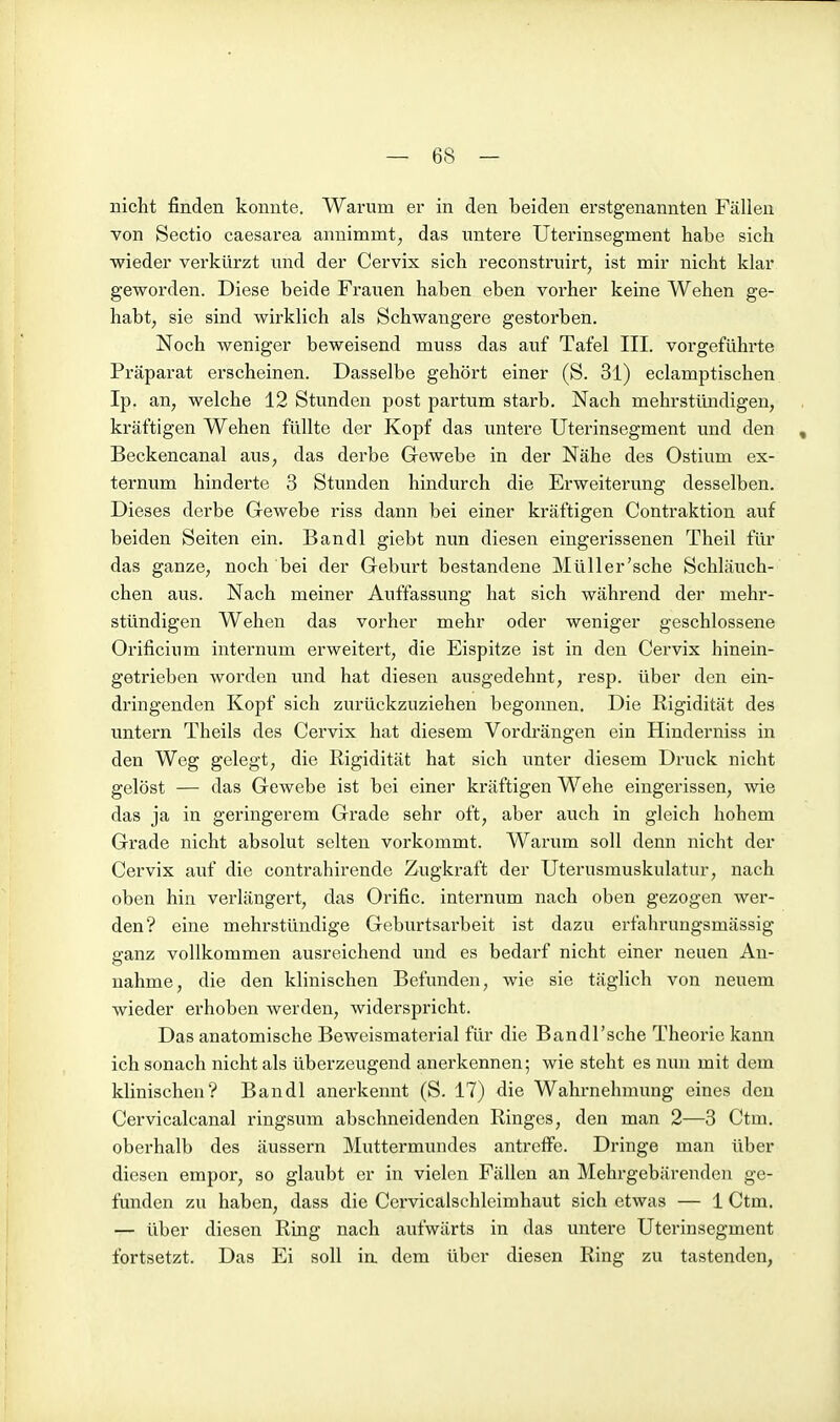 nicht finden konnte. Warum er in den beiden erstgenannten Fällen von Sectio caesarea annimmt, das untere Uterinsegment habe sich wieder verkürzt und der Cervix sich reconstruirt, ist mir nicht klar geworden. Diese beide Frauen haben eben vorher keine Wehen ge- habt, sie sind wirklich als Schwangere gestorben. Noch weniger beweisend muss das auf Tafel III. vorgeführte Präparat erscheinen. Dasselbe gehört einer (S. 31) eclamptischen Ip. an, welche 12 Stunden post partum starb. Nach mehrstündigen, kräftigen Wehen füllte der Kopf das untere Uterinsegment und den , Beckencanal aus, das derbe Gewebe in der Nähe des Ostium ex- ternum hinderte 3 Stunden hindurch die Erweiterung desselben. Dieses derbe Gewebe riss dann bei einer kräftigen Contraktion auf beiden Seiten ein. Bandl giebt nun diesen eingerissenen Theil für das ganze, noch bei der Geburt bestandene Müller'sche Schläuch- chen aus. Nach meiner Auffassung hat sich während der mehr- stündigen Wehen das vorher mehr oder weniger geschlossene Orificium internum erweitert, die Eispitze ist in den Cervix hinein- getrieben worden und hat diesen ausgedehnt, resp. über den ein- dringenden Kopf sich zurückzuziehen begonnen. Die Rigidität des untern Theils des Cervix hat diesem Vordrängen ein Hinderniss in den Weg gelegt, die Rigidität hat sich unter diesem Druck nicht gelöst — das Gewebe ist bei einer kräftigen Wehe eingerissen, wie das ja in geringerem Grade sehr oft, aber auch in gleich hohem Grade nicht absolut selten vorkommt. Warum soll denn nicht der Cervix auf die contrahirende Zugkraft der Uterusmuskulatur, nach oben hin verlängert, das Orific. internum nach oben gezogen wer- den? eine mehrstündige Geburtsarbeit ist dazu erfahrungsmässig ganz vollkommen ausreichend und es bedarf nicht einer neuen An- nahme, die den klinischen Befimden, wie sie täglich von neuem wieder erhoben werden, widerspricht. Das anatomische Beweismaterial für die Bandl'sche Theorie kann ich sonach nicht als überzeugend anerkennen; wie steht es nun mit dem klinischen? Bandl anerkennt (S. 17) die Wahrnehmung eines den Cervicalcanal ringsum abschneidenden Ringes, den man 2—3 Ctm. oberhalb des äussern Muttermundes antreffe. Dringe man über diesen empor, so glaubt er in vielen Fällen an Mehrgebärenden ge- funden zu haben, dass die Cervicalschleimhaut sich etwas — 1 Ctm. — über diesen Ring nach aufwärts in das untere Uterinsegment fortsetzt. Das Ei soll ia dem über diesen Ring zu tastenden,