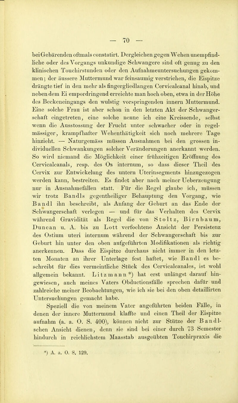 bei Gebärenden oftmals constatirt. Dergleichen gegen Wehen unempfind- liche oder des Vorgangs nnkundige Schwangere sind oft genug zu den khnischen Touchirstunden oder den Aufnahmeuntersuchungen gekom- men ; der äussere Muttei'mund war feinsaumig verstrichen, die Eispitze drängte tief in den mehr als fingergliedlangen Cervicalcanal hinab, und neben dem Ei empordringend erreichte man hoch oben, etwa in der Höhe des Beckeneingangs den wulstig vorspringenden Innern Muttermund. Eine solche Frau ist aber schon in den letzten Akt der Schwanger- schaft eingetreten, eine solche nenne ich eine Kreissende, selbst wenn die Ausstossung der Frucht imter schwacher oder in regel- mässiger, krampfhafter Wehenthätigkeit sich noch mehrere Tage hinzieht. — Naturgemäss müssen Ausnahmen bei den grossen in- dividuellen Schwankungen solcher Veränderungen anerkannt werden. So wird niemand die Möglichkeit einer frühzeitigen Eröfiimng des Cervicalcanals, resp. des Os internum, so dass dieser Theil des Cervix zur Entwickelung des untern Uterinsegments hinzugezogen werden kann, bestreiten. Es findet aber nach meiner Ueberzeugung nur in Ausnahmefällen statt. Für die Regel glaube ich, müssen wir trotz Bandls gegentheiliger Behauptung den Vorgang, wie Bandl ihn beschreibt, als Anfang der Gebxu't an das Ende der Schwangerschaft verlegen — und für das Verhalten des Cervix während Gravidität als Regel die von Stoltz, Birnbaum, Duncan u. A. bis zu Lott verfochtene Ansicht der Persistenz des Ostium uteri internum während der Schwangerschaft bis zur Geburt hin unter den oben aufgeführten Modifikationen als richtig anerkennen. Dass die Eispitze durchaus nicht immer in den letz- ten Monaten an ihrer Unterlage fest haftet, wie Bandl es be- schreibt für dies vermeintliche Stück des Cervicalcanales, ist wohl allgemein bekannt. Litzmann*) hat erst unlängst darauf hin- gewiesen, auch meines Vaters Obductionsfälle sprechen dafür und zahlreiche meiner Beobachtungen, wie ich sie bei den oben detaillirten Untersuchungen gemacht habe. Speziell die von meinem Vater angeführten beiden Fälle, in denen der innere Muttei-mund klaffte und einen Theil der Eispitze aufnahm (a. a. 0. S. 400), können nicht zur Stütze der Bandi- schen Ansicht dienen, denn sie sind bei einer durch 73 Semester hindurch in reichlichstem Maasstab ausgeübten Touchirpraxis die *) A. a. 0. S. 129.