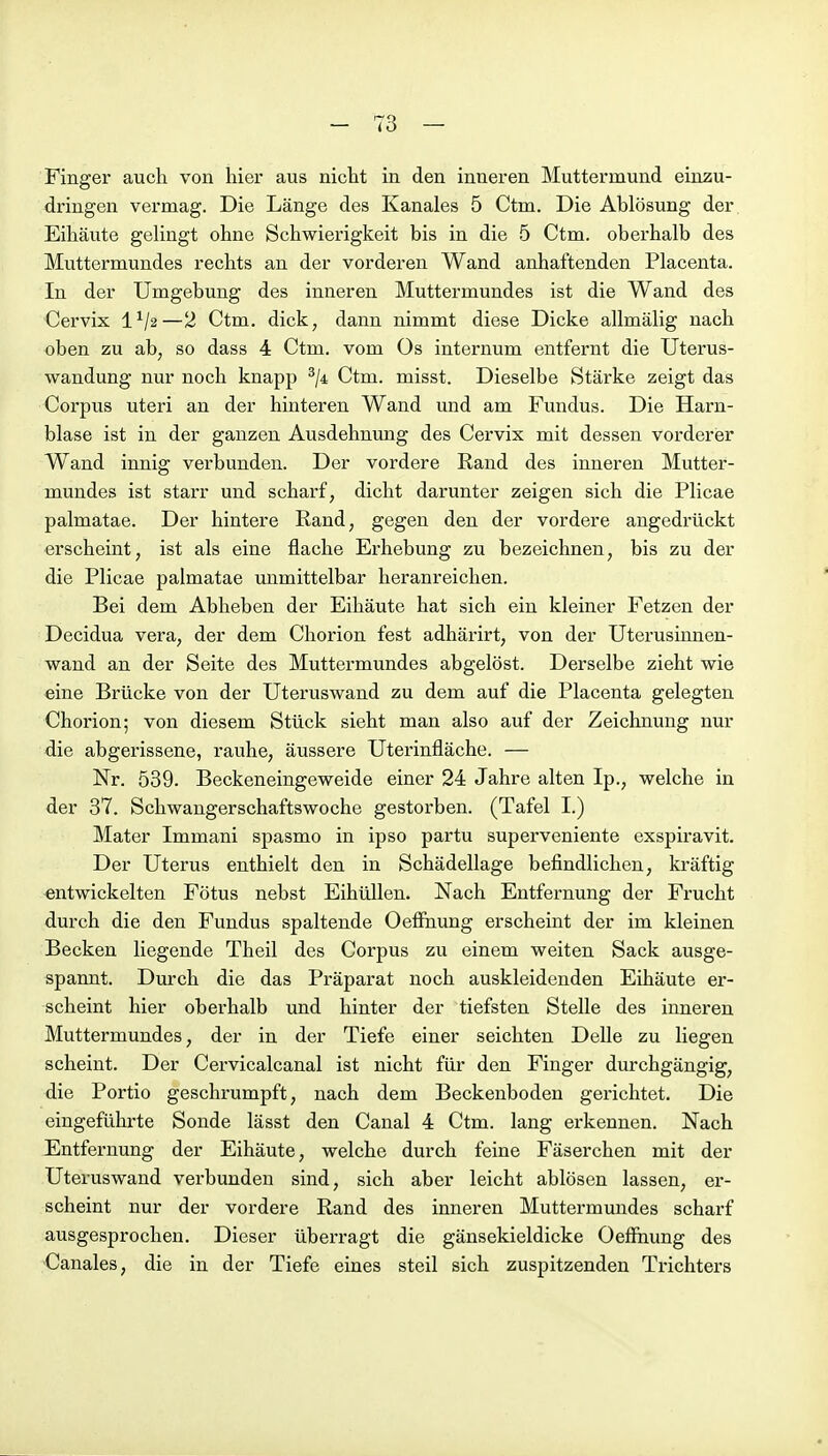 Finger auch von hier aus nicht in den inneren Muttermund einzu- dringen vermag. Die Länge des Kanales 5 Ctm. Die Ablösung der Eihäute gelingt ohne Schwierigkeit bis in die 5 Ctm. oberhalb des Muttermundes rechts an der vorderen Wand anhaftenden Placenta. In der Umgebung des inneren Muttermundes ist die Wand des Cervix 1^/2—2 Ctm. dick, dann nimmt diese Dicke allmälig nach oben zu ab, so dass 4 Ctm. vom Os internum entfernt die Uterus- wandung nur noch knapp ^ji Ctm. misst. Dieselbe Stärke zeigt das Corpus uteri an der hinteren Wand und am Fundus. Die Harn- blase ist in der ganzen Ausdehnung des Cervix mit dessen vorderer Wand innig verbunden. Der vordere Rand des inneren Mutter- mundes ist starr und scharf, dicht darunter zeigen sich die Plicae palmatae. Der hintere Rand, gegen den der vordere angedrückt erscheint, ist als eine flache Erhebung zu bezeichnen, bis zu der die Plicae palmatae immittelbar heranreichen. Bei dem Abheben der Eihäute hat sich ein kleiner Fetzen der Decidua vera, der dem Chorion fest adhärirt, von der Uterushmen- wand an der Seite des Muttermundes abgelöst. Derselbe zieht wie eine Brücke von der Uteruswand zu dem auf die Placenta gelegten Chorion; von diesem Stück sieht man also auf der Zeichnung nur die abgerissene, rauhe, äussere Uterinfläche. — Nr. 539. Beckeneingeweide einer 24 Jahre alten Ip., welche in der 37. Schwangerschaftswoche gestorben. (Tafel I.) Mater Immani spasmo in ipso partu superveniente exspiravit. Der Uterus enthielt den in Schädellage befindlichen, kräftig entwickelten Fötus nebst EihüUen. Nach Entfernung der Frucht durch die den Fundus spaltende Oefihung erscheint der im kleinen Becken liegende Theil des Corpus zu einem weiten Sack ausge- spannt. Durch die das Präparat noch auskleidenden Eihäute er- scheint hier oberhalb und hinter der tiefsten Stelle des inneren Muttermundes, der in der Tiefe einer seichten Delle zu Hegen scheint. Der Cervicalcanal ist nicht für den Finger durchgängig, die Portio geschrumpft, nach dem Beckenboden gerichtet. Die eingeführte Sonde lässt den Canal 4 Ctm. lang erkennen. Nach Entfernung der Eihäute, welche durch feine Fäserchen mit der Uteruswand verbunden sind, sich aber leicht ablösen lassen, er- scheint nur der vordere Rand des inneren Muttermundes scharf ausgesprochen. Dieser überragt die gänsekieldicke Oeffhung des Canales, die in der Tiefe eines steil sich zuspitzenden Trichters