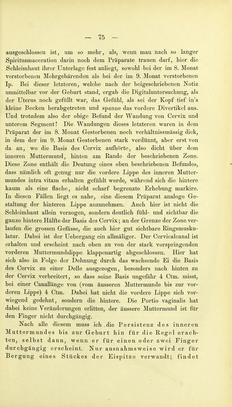 ausgeschlossen ist, um so mehr, als, wenn man nach so langer Spiritusmaceration darin noch dem Präparate trauen darf, hier die Schleimhaut ihrer Unterlage fest anliegt, sowohl bei der im 8. Monat verstorbenen Mehrgebärenden als bei der im 9. Monat verstorbenen Ip. Bei dieser letzteren, welche nach der beigeschriebenen Notiz unmittelbar vor der Geburt stand, ergab die Digitaluntersuchung, als der Uterus noch gefüllt war, das Gefühl, als sei der Kopf tief in's kleine Becken herabgetreten und spanne das vordere Divertikel aus. Und trotzdem also der obige Befund der Wandung von Cervix und unterem Segment! Die Wandungen dieses letzteren waren in dem Präparat der im 8. Monat Gestorbenen noch verhältnissmässig dick, in dem der im 9. Monat Gestorbenen stark verdünnt, aber erst von da an, wo die Basis des Cervix aufhörte, also dicht über dem inneren Muttermund, hinten am Rande der beschriebenen Zone. Diese Zone enthält die Deutung eines oben beschriebenen Befundes, dass nämlich oft genug nur die vordere Lippe des inneren Mutter- mundes intra vitam erhalten gefühlt werde, während sich die hintere kaum als eine flache, nicht scharf begrenzte Erhebung markire. In diesen Fällen liegt es nahe, eine diesem Präparat analoge Ge- staltung der hinteren Lippe anzunehmen. Auch hier ist nicht die Schleimhaut allein verzogen, sondern deutlich fühl- und sichtbar die ganze hintere Hälfte der Basis des Cervix; an der Grenze der Zone ver- laufen die grossen Gefässe, die auch hier gut sichtbare Ringsmusku- latur. Dabei ist der Uebergang ein allmäliger. Der Cervicalcanal ist erhalten und erscheint nach oben zu von der stark vorspringenden vorderen Muttermundslippe klappenartig abgeschlossen. Hier hat sich also in Folge der Dehnung durch das wachsende Ei die Basis des Cervix zu einer Delle ausgezogen, besonders nach hinten zu der Cervix verbreitert, so dass seine Basis ungefähr 4 Ctm. misst, bei einer Canallänge von (vom äusseren Muttermunde bis zur vor- deren Lippe) 4 Ctm. Dabei hat nicht die vordere Lippe sich vor- wiegend gedehnt, sondern die hintere. Die Portio vaginalis hat dabei keine Veränderungen erHtten, der äussere Muttermund ist für den Finger nicht durchgängig. Nach alle diesem muss ich die Persistenz des inneren Muttermundes bis zur Geburt hin für die Regel erach- ten, selbst dann, wenn er für einen oder zwei Finger durchgängig erscheint. Nur ausnahmsweise wird er für Bergung eines Stückes der Eispitze verwandt; findet