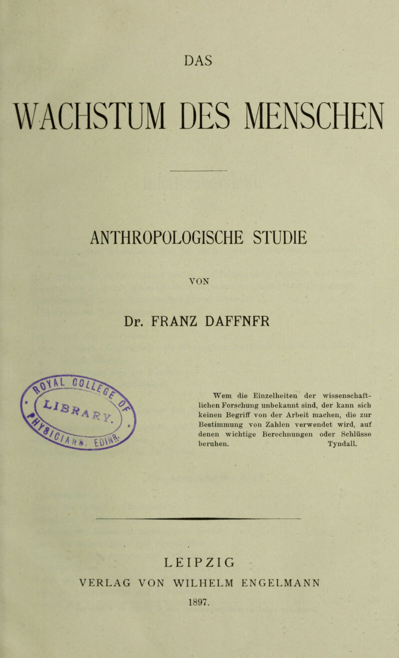 DAS WACHSTUM DES MENSCHEN ANTHROPOLOGISCHE STUDIE VON Dr. FRANZ DAFFNFR Wem die Einzelheiten der wissenschaft- lichen Forschung unbekannt sind, der kann sich keinen Begriff von der Arbeit machen, die zur Bestimmung von Zahlen verwendet wird, auf denen wichtige Berechnungen oder Schlüsse beruhen. Tyndall. LEIPZIG VERLAG VON WILHELM ENGELMANN 1897.