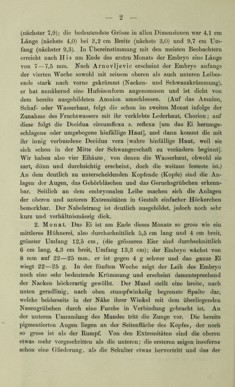 (nächster 7,9); die bedeutendste Grösse in allen Dimensionen war 4,1 cm Länge (nächste 4,0) bei 3,2 cm Breite (nächste 3,0) und 9,7 cm Um- fang (nächster 9,3). In Übereinstimmung mit den meisten Beobachtern erreicht nach H i s am Ende des ersten Monats der Embryo eine Länge von 7 — 7,5 mm. Nach Arnovljevic erscheint der Embryo anfangs der vierten Woche sowohl mit seinem oberen als auch unteren Leibes- ende stark nach vorne gekrümmt (Nacken- und Schwanzkrümmuug), er hat annähernd eine Hufeisenform angenommen und ist dicht von dem bereits ausgebildeten Amnion umschlossen. (Auf das Amnion, Schaf- oder Wasserhaut, folgt die schon im zweiten Monat infolge der Zunahme des Fruchtwassers mit ihr verklebte Lederhaut, Chorion; auf diese folgt die Decidua circumflexa s. reflexa [um das Ei herumge- schlagene oder umgebogene hinfällige Haut], und dann kommt die mit ihr innig verbundene Decidua vera [wahre hinfällige Haut, weil sie sich schon in der Mitte der Schwangerschaft zu verändern beginnt]. Wir haben also vier Eihäute, von denen die Wasserhaut, obwohl sie zart, dünn und durchsichtig erscheint, doch die weitaus festeste ist.) An dem deutlich zu unterscheidenden Kopfende (Kopfe) sind die An- lagen der Augen, das Gehörbläschen und das Geruchsgrübchen erkenn- bar. Seitlich an dem embryonalen Leibe machen sich die Anlagen der oberen und unteren Extremitäten in Gestalt einfacher Höckerchen bemerkbar. Der Nabelstrang ist deutlich ausgebildet, jedoch noch sehr kurz und verhältnismässig dick. 2. Monat. Das Ei ist am Ende dieses Monats so gross wie ein mittleres Hühnerei, also durchschnittlich 5,5 cm lang und 4 cm breit, grösster Umfang 12,5 cm, (die grösseren Eier sind durchschnittlich 6 cm lang, 4,3 cm breit. Umfang 13,3 cm); der Embryo wächst von 8 mm auf 22—25 mm, er ist gegen 4 g schwer und das ganze Ei wiegt 22—25 g. In der fünften Woche zeigt der Leib des Embryo noch eine sehr bedeutende Krümmung und erscheint dementsprechend der Nacken höckerartig gewölbt. Der Mund stellt eine breite, nach unten geradlinig, nach oben stumpfwinkelig begrenzte Spalte dar, welche beiderseits in der Nähe ihrer Winkel mit dem überliegenden Nasengrübchen durch eine Furche in Verbindung gebracht ist. An der unteren Umrandung des Mundes tritt die Zunge vor. Die bereits pigmentierten Augen liegen an der Seitenfläche des Kopfes, der noch so gross ist als der Rumpf. Von den Extremitäten sind die oberen etwas mehr vorgeschritten als die unteren; die ersteren zeigen insoferne schon eine Gliederung, als die Schulter etwas hervortritt und das der