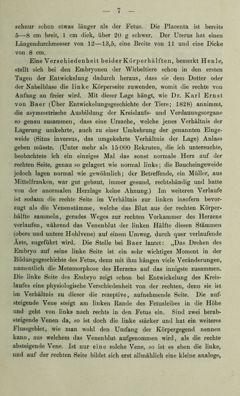 schnür schon etwas länger als der Fetus. Die Placenta ist bereits 5—8 cm breit, l cm dick, über 20 g schwer. Der Uterus hat einen Längendurchmesser von 12—13,5, eine Breite von 11 und eine Dicke von 8 cm. Eine Verschiedenheit beider Körperhälften, bemerkt Henle, stellt sich bei den Embryonen der Wirbeltiere schon in den ersten Tagen der Entwickelung dadurch heraus, dass sie dem Dotter oder der Nabelblase die linke Körperseite zu wenden, womit die rechte von Anfang an freier wird. Mit dieser Lage hängt, wie Dr. Karl Ernst von Baer (Über Entwickelungsgeschichte der Tiere; 1828) annimmt, die asymmetrische Ausbildung der Kreislaufs- und Verdauungsorgane so genau zusammen, dass eine Ursache, welche jenes Verhältnis der Lagerung umkehrte, auch zu einer Umkehrung der genannten Einge- weide (Situs in versus, das umgekehrte Verhältnis der Lage) Anlass geben müsste. (Unter mehr als 15 000 Rekruten, die ich untersuchte, beobachtete ich ein einziges Mal das sonst normale Herz auf der rechten Seite, genau so gelagert wie normal links; die Baucheingeweide jedoch lagen normal wie gewöhnlich; der Betreffende, ein Müller, aus IMittelfranken, war gut gebaut, immer gesund, rechtshändig und hatte von der anormalen Herzlage keine Ahnung.) Im weiteren Verlaufe ist sodann die rechte Seite im Verhältnis zur linken insofern bevor- zugt als die Venenstämme, welche das Blut aus der rechten Körper- hälfte sammeln, gerades Weges zur rechten Vorkammer des Herzens verlaufen, während das Venenblut der linken Hälfte diesen Stämmen (obere und untere Hohlvene) auf einem Umweg, durch quer verlaufende Äste, zugeführt wird. Die Stelle bei Baer lautet: „Das Drehen des Embryo auf seine linke Seite ist ein sehr wichtiges Moment in der Bildungsgeschichte des Fetus, denn mit ihm hängen viele Veränderungen,, namentlich die Metamorphose des Herzens auf das innigste zusammen. Die linke Seite des Embryo zeigt schon bei Entwickelung des Kreis- laufes eine physiologische Verschiedenheit von der rechten, denn sie ist im Verhältnis zu dieser die rezeptive, aufnehmende Seite. Die auf- steigende Vene steigt am linken Rande des Fetusleibes in die Höhe und geht von links nach rechts in den Fetus ein. Sind zwei herab- steigende Venen da, so ist doch die linke stärker und hat ein weiteres Flussgebiet, wie man wohl den Umfang der Körpergegend nennen kann, aus welchem das Venenblut aufgenommen wird, als die rechte absteigende Vene. Ist nur eine solche Vene, so ist es eben die linke, und auf der rechten Seite bildet sich erst allmählich eine kleine analoge,.
