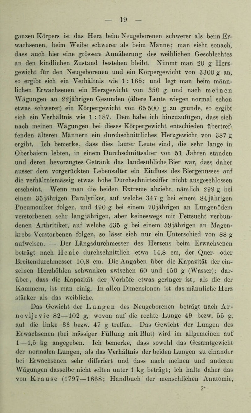 ganzen Körpers ist das Herz beim Neugeborenen schwerer als beim Er- wachsenen, beim Weibe schwerer als beim Manne; man sieht sonach, dass auch hier eine grössere Annäherung des weiblichen Geschlechtes an den kindlichen Zustand bestehen bleibt. Nimmt man 20 g Herz- gevvicht für den Neugeborenen und ein Körpergewicht von 3300 g an, so ergibt sich ein Verhältnis wie 1 : 165; und legt man beim männ- lichen Erwachsenen ein Herzgewicht von 350 g und nach meinen Wägungen an 22jährigen Gesunden (ältere Leute wiegen normal schon etwas schwerer) ein Körpergewicht von 65 500 g zu gründe, so ergibt sich ein Verhältnis wie 1:187. Dem habe ich hinzuzufügen, dass sich nach meinen Wägungen bei dieses Körpergewicht entschieden übertref- fenden älteren Männern ein durchschnittliches Herzgewicht von 387 g ergibt. Ich bemerke, dass dies lauter Leute sind, die sehr lange in Oberbaiern lebten, in einem Durchschnittsalter von 51 Jahren standen und deren bevorzugtes Getränk das landesübliche Bier war, dass daher ausser dem vorgerückten Lebensalter ein Einfluss des Biergenusses auf die verhältnismässig etwas hohe Durchschnittszifler nicht ausgeschlossen erscheint. Wenn man die beiden Extreme abzieht, nämlich 299 g bei einem 35jährigen Paralytiker, auf welche 347 g bei einem 84jährigen Pneumouiker folgen, und 490 g bei einem 70jährigen an Lungenödem verstorbenen sehr langjährigen, aber keineswegs mit Fettsucht verbun- denen Arthritiker, auf welche 435 g bei einem 59jährigen an Magen- krebs Verstorbenen folgen, so lässt sich nur ein Unterschied von 88 g auf weisen. — Der Längsdurchmesser des Herzens beim Erwachsenen beträgt nach He nie durchschnittlich etwa 14,8 cm, der Quer- oder Breitendurchmesser 10,8 cm. Die Angaben über die Kapazität der ein- zelnen Herzhöhlen schwanken zwischen 60 und 150 g (Wasser); dar- über, dass die Kapazität der V^orhöfe etwas geringer ist, als die der Kammern, ist man einig. In allen Dimensionen ist das männliche Herz stärker als das weibliche. Das Gewicht der Lungen des Neugeborenen beträgt nach Ar- no vljevic 82—102 g, wovon auf die rechte Lunge 49 bezw. 55 g, aut die linke 33 bezw. 47 g treflen. Das Gewicht der Lungen des Erwachsenen (bei massiger Füllung mit Blut) wird im allgemeinen auf 1 —1,5 kg angegeben. Ich bemerke, dass sowohl das Gesamtgewicht der normalen Lungen, als das Verhältnis der beiden Lungen zu einander bei Erwachsenen sehr differiert und dass nach meinen und anderen Wägungen dasselbe nicht selten unter 1 kg beträgt; ich halte daher das von Krause (1797 —1868; Handbuch der menschlichen Anatomie, 2*