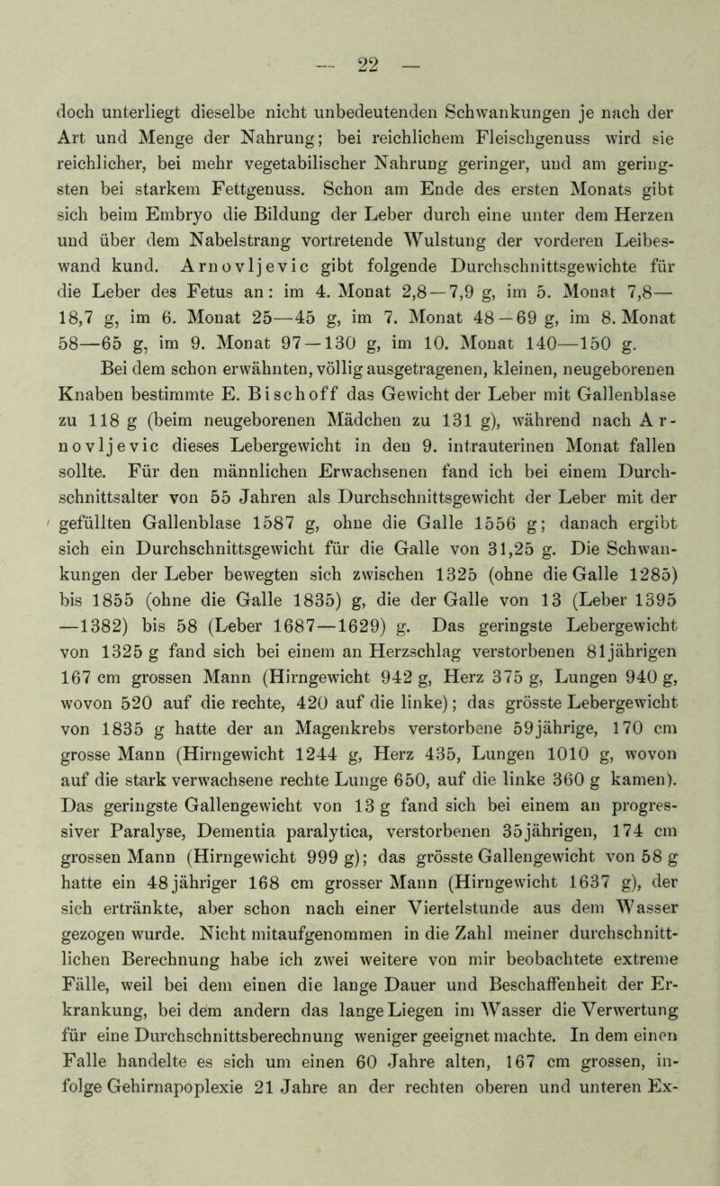 doch unterliegt dieselbe nicht unbedeutenden Schwankungen je nach der Art und Menge der Nahrung; bei reichlichem Fleischgenuss wird sie reichlicher, bei mehr vegetabilischer Nahrung geringer, und am gering- sten bei starkem Fettgenuss. Schon am Ende des ersten Monats gibt sich beim Embryo die Bildung der Leber durch eine unter dem Herzen und über dem Nabelstrang vortretende Wulstung der vorderen Leibes- wand kund. Arnovljevic gibt folgende Durchschnittsgewichte für die Leber des Fetus an: im 4. Monat 2,8 — 7,9 g, im 5. Monat 7,8— 18,7 g, im 6. Monat 25—45 g, im 7. Monat 48 — 69 g, im 8. Monat 58—65 g, im 9. Monat 97 — 130 g, im 10. Monat 140—150 g. Bei dem schon erwähnten, völlig ausgetragenen, kleinen, neugeborenen Knaben bestimmte E. Bischoff das Gewicht der Leber mit Gallenblase zu 118 g (beim neugeborenen Mädchen zu 131 g), während nach Ar- novljevic dieses Lebergewicht in den 9. intrauterinen Monat fallen sollte. Für den männlichen Erwachsenen fand ich bei einem Durch- schnittsalter von 55 Jahren als Durchschnittsgewicht der Leber mit der ' gefüllten Gallenblase 1587 g, ohne die Galle 1556 g; danach ergibt sich ein Durchschnittsgewicht für die Galle von 31,25 g. Die Schwan- kungen der Leber bewegten sich zwischen 1325 (ohne die Galle 1285) bis 1855 (ohne die Galle 1835) g, die der Galle von 13 (Leber 1395 —1382) bis 58 (Leber 1687—1629) g. Das geringste Lebergewicht von 1325 g fand sich bei einem an Herzschlag verstorbenen 81jährigen 167 cm grossen Mann (Hirngewicht 942 g, Herz 375 g, Lungen 940 g, wovon 520 auf die rechte, 420 auf die linke); das grösste Lebergewicht von 1835 g hatte der an Magenkrebs verstorbene 59jährige, 170 cm grosse Mann (Hirngewicht 1244 g, Herz 435, Lungen 1010 g, wovon auf die stark verwachsene rechte Lunge 650, auf die linke 360 g kamen). Das geringste Gallengewicht von 13 g fand sich bei einem an progres- siver Paralyse, Dementia paralytica, verstorbenen 35jährigen, 174 cm grossen Mann (Hirngewicht 999 g); das grösste Gallengewicht von 58 g hatte ein 48 jähriger 168 cm grosser Mann (Hirngewicht 1637 g), der sich ertränkte, aber schon nach einer Viertelstunde aus dem Wasser gezogen wurde. Nicht mitaufgenommen in die Zahl meiner durchschnitt- lichen Berechnung habe ich zwei weitere von mir beobachtete extreme Fälle, weil bei dem einen die lange Dauer und Beschaffenheit der Er- krankung, bei dem andern das lange Liegen im Wasser die Verwertung für eine Durchschnittsberechnung weniger geeignet machte. In dem einen Falle handelte es sich um einen 60 Jahre alten, 167 cm grossen, in- folge Gehirnapoplexie 21 Jahre an der rechten oberen und unteren Ex-
