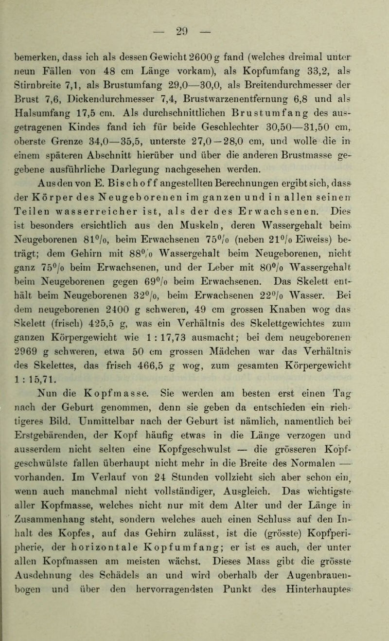 bemerken, dass ich als dessen Gewicht 2600 g fand (welches dreimal unter neun Fällen von 48 cm Länge vorkam), als Kopfumfang 33,2, als Stirnbreite 7,1, als Brustumfang 2.9,0—30,0, als Breitendurchmesser der Brust 7,6, Dickendurchmesser 7,4, Brustwarzenentfernung 6,8 und als Halsumfang 17,5 cm. Als durchschnittlichen Brustumfang des aus- getragenen Kinde» fand ich für beide Geschlechter 30,50—31,50 cm, oberste Grenze 34,0—35,5, unterste 27,0 — 28,0 cm, und wolle die in einem späteren Abschnitt hierüber und über die anderen Brustmasse ge- gebene ausführliche Darlegung nachgesehen werden. Aus den von E. Bischoff angestellten Berechnungen ergibt sich, das& der Körper des Neugeborenen im ganzen und in allen seinen Teilen wasserreicher ist, als der des Erwachsenen. Dies ist besonders ersichtlich aus den Muskeln, deren Wassergehalt beinv Neugeborenen 81®/o, beim Erwachsenen 75®/o (neben 21^/o Eiweiss) be- trägt; dem Gehirn mit 88®,’o Wassergehalt beim Neugeborenen, nicht ganz 75®/o beim Erwachsenen, und der Leber mit 80®/o Wassergehalt beim Neugeborenen gegen 69®/o beim Erwachsenen. Das Skelett ent- hält beim Neugeborenen 32®/o, beim Erwachsenen 22®/o Wasser. Bei dem neugeborenen 2400 g schweren, 49 cm grossen Knaben wog das Skelett (frisch) 425,5 g, was ein Verhältnis des Skelettgewichtes zum ganzen Körpergewicht wie 1 : 17,73 ausmacht; bei dem neugeborenen 2969 g schweren, etwa 50 cm grossen Mädchen war das Verhältnis des Skelettes, das frisch 466,5 g wog, zum gesamten Körpergewicht 1 : 15,71. Nun die Kopfmasse. Sie werden am besten erst einen Tag nach der Geburt genommen, denn sie geben da entschieden ein rich- tigeres Bild. Unmittelbar nach der Geburt ist nämlich, namentlich bei Erstgebärenden, der Kopf häufig etwas in die Länge verzogen und ausserdem nicht selten eine Kopfgeschwulst — die grösseren Ko'pf- geschwülste fallen überhaupt nicht mehr in die Breite des Normalen — vorhanden. Im Verlauf von 24 Stunden vollzieht sich aber schon ein^ wenn auch manchmal nicht vollständiger, Ausgleich. Das wichtigste' aller Kopfmasse, welches nicht nur mit dem Alter und der Länge in Zusammenhang steht, sondern welches auch einen Schluss auf den In- halt des Kopfes, auf das Gehirn zulässt, ist die (grösste) Kopfperi- pherie, der horizontale Kopf umfang; er ist es auch, der unter allen Kopfmassen am meisten wächst. Dieses l\lass gibt die grösste Ausdehnung des Schädels an und wird oberhalb der Augenbrauen- bogen und über den hervorragendsten Punkt des Hinterhauptes