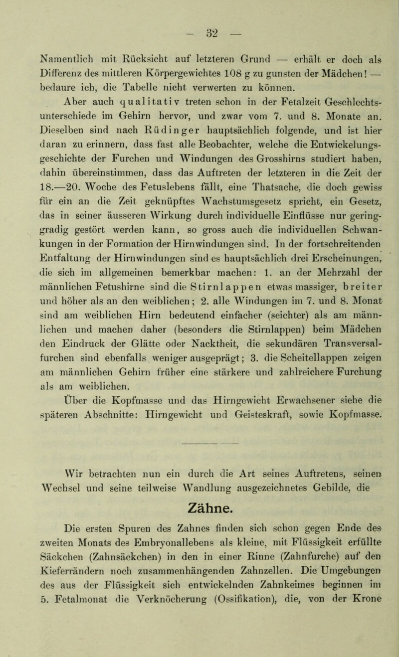 Namentlich mit Rücksicht auf letzteren Grund — erhält er doch als Differenz des mittleren Körpergewichtes 108 g zu gunsten der Mädchen! — bedaure ich, die Tabelle nicht verwerten zu können. Aber auch qualitativ treten schon in der Fetalzeit Geschlechts- unterschiede im Gehirn hervor, und zwar vom 7. und 8. Monate an. Dieselben sind nach Rüdinger hauptsächlich folgende, und ist hier daran zu erinnern, dass fast alle Beobachter, welche die Entwickelungs- geschichte der Furchen und Windungen des Grosshirns studiert haben, dahin übereinstimmen, dass das Auftreten der letzteren in die Zeit der 18.—20. Woche des Fetuslebens fallt, eine Thatsache, die doch gewiss für ein an die Zeit geknüpftes Wachstumsgesetz spricht, ein Gesetz, das in seiner äusseren Wirkung durch individuelle Einflüsse nur gering- gradig gestört werden kann, so gross auch die individuellen Schwan- kungen in der Formation der Hirnwindungen sind. In der fortschreitenden Entfaltung der Hirnwindungen sind es hauptsächlich drei Erscheinungen, die sich im allgemeinen bemerkbar machen: 1. an der Mehrzahl der männlichen Fetushirne sind die Stirnlappen etwas massiger, breiter und höher als an den weiblichen; 2. alle Windungen im 7. und 8. Monat sind am weiblichen Hirn bedeutend einfacher (seichter) als am männ- lichen und machen daher (besonders die Stirnlappen) beim Mädchen den Eindruck der Glätte oder Nacktheit, die sekundären Transversal- furchen sind ebenfalls weniger ausgeprägt; 3. die Scheitellappen zeigen am männlichen Gehirn früher eine stärkere und zahlreichere Furchung als am weiblichen. Über die Kopfmasse und das Hirngewicht Erwachsener siehe die späteren Abschnitte: Hirngewicht und Geisteskraft, sowie Kopfmasse. Wir betrachten nun ein durch die Art seines Auftretens, seine» Wechsel und seine teilweise Wandlung ausgezeichnetes Gebilde, die Zähne. Die ersten Spuren des Zahnes finden sich schon gegen Ende des zweiten Monats des Embryonallebens als kleine, mit Flüssigkeit erfüllte Säckchen (Zahnsäckchen) in den in einer Rinne (Zahnfurche) auf den Kieferrändern noch zusammenhängenden Zahnzellen. Die Umgebungen des aus der Flüssigkeit sich entwickelnden Zahnkeimes beginnen im 5. Fetalmonat die Verknöcherung (Ossifikation), die, von der Krone