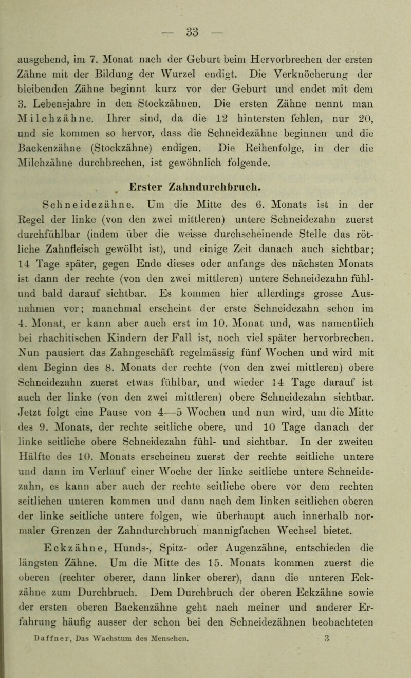 ausgehend, ini 7. Monat nach der Geburt beim Hervorbrechen der ersten Zähne mit der Bildung der Wurzel endigt. Die Verknöcherung der bleibenden Zähne beginnt kurz vor der Geburt und endet mit dem 3. Lebensjahre in den Stockzähnen. Die ersten Zähne nennt man ^lilchzähne. Ihrer sind, da die 12 hintersten fehlen, nur 20, und sie kommen so hervor, dass die Schneidezähne beginnen und die Backenzähne (Stockzähne) endigen. Die Reihenfolge, in der die Milchzähne durchbrechen, ist gewöhnlich folgende. Erster ZahndurcJibrucli. Sch n e idezähne. Um die Mitte des 6. Monats ist in der Regel der linke (von den zwei mittleren) untere Schneidezahn zuerst durchfiihlbar (indem über die weisse durchscheinende Stelle das röt- liche Zahnfleisch gewölbt ist), und einige Zeit danach auch sichtbar; 14 Tage später, gegen Ende dieses oder anfangs des nächsten Monats ist dann der rechte (von den zwei mittleren) untere Schneidezahn fühl- und bald darauf sichtbar. Es kommen hier allerdings grosse Aus- nahmen vor; manchmal erscheint der erste Schneidezahn schon im 4. Monat, er kann aber auch erst im 10. Monat und, was namentlich bei rhachitischen Kindern der Fall ist, noch viel später hervorbrechen. Nun pausiert das Zahngeschäft regelmässig fünf Wochen und wird mit dem Beginn des 8. Monats der rechte (von den zwei mittleren) obere Sclmeidezahn zuerst etwas fühlbar, und wieder 14 Tage darauf ist auch der linke (von den zwei mittleren) obere Sclmeidezahn sichtbar. Jetzt folgt eine Pause von 4—5 Wochen und nun wird, um die Mitte des 9. Monats, der rechte seitliche obere, und 10 Tage danach der linke seitliche obere Schneidezahn fühl- und sichtbar. In der zweiten Hälfte des 10. Älonats erscheinen zuerst der rechte seitliche untere und dann im Verlauf einer Woche der linke seitliche untere Schneide- zahn, es kann aber auch der rechte seitliche obere vor dem rechten seitlichen unteren kommen und dann nach dem linken seitlichen oberen der linke seitliche untere folgen, wie überhaupt auch innerhalb nor- maler Grenzen der Zahndurchbruch mannigfachen Wechsel bietet. Eckzähne, Hunds-, Spitz- oder Augenzähne, entschieden die längsten Zähne. Um die Mitte des 15. ^lonats kommen zuerst die oberen (rechter oberer, dann linker oberer), dann die unteren Eck- zähne zum Durchbruch. Dem Durchbruch der oberen Eckzähne sowie der ersten oberen Backenzähne geht nach meiner und anderer Er- fahrung häufig ausser der schon bei den Schneidezähnen beobachteten Daffner, Das 'Wachstum des Menschen. 3