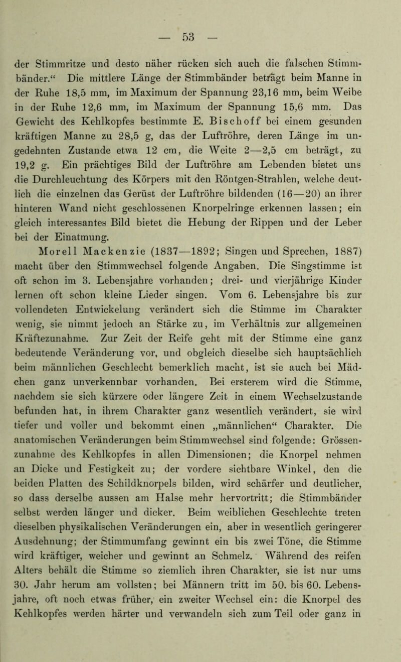 der Stimmritze und desto näher rücken sich auch die falschen Stimm- bänder.“ Die mittlere Länge der Stimmbänder beträgt beim Manne in der Ruhe 18,5 mm, im Maximum der Spannung 23,16 mm, beim Weibe in der Ruhe 12,6 mm, im Maximum der Spannung 15,6 mm. Das Gewicht des Kehlkopfes bestimmte E. Bischoff bei einem gesunden kräftigen Manne zu 28,5 g, das der Luftröhre, deren Länge im un- gedehnten Zustande etwa 12 cm, die Weite 2—2,5 cm beträgt, zu 19,2 g. Ein prächtiges Bild der Luftröhre am Lebenden bietet uns die Durchleuchtung des Körpers mit den Röntgen-Strahlen, welche deut- lich die einzelnen das Gerüst der Luftröhre bildenden (16 — 20) an ihrer hinteren Wand nicht geschlossenen Knorpelringe erkennen lassen; ein gleich interessantes Bild bietet die Hebung der Rippen und der Leber bei der Einatmung. Morell Mackenzie (1837—1892; Singen und Sprechen, 1887) macht über den Stimmwechsel folgende Angaben. Die Singstimme ist oft schon im 3. Lebensjahre vorhanden; drei- und vierjährige Kinder lernen oft schon kleine Lieder singen. Vom 6. Lebensjahre bis zur vollendeten Entwickelung verändert sich die Stimme im Charakter wenig, sie nimmt jedoch an Stärke zu, im Verhältnis zur allgemeinen Kräftezunahme. Zur Zeit der Reife geht mit der Stimme eine ganz bedeutende Veränderung vor, und obgleich dieselbe sich hauptsächlich beim männlichen Geschlecht bemerklich macht, ist sie auch bei Mäd- chen ganz unverkennbar vorhanden. Bei ersterem wird die Stimme, nachdem sie sich kürzere oder längere Zeit in einem Wechselzustande befunden hat, in ihrem Charakter ganz wesentlich verändert, sie wird tiefer und voller und bekommt einen „männlichen“ Charakter. Die anatomischen Veränderungen beim Stimmwechsel sind folgende: Grössen- zunahme des Kehlkopfes in allen Dimensionen; die Knorpel nehmen an Dicke und Festigkeit zu; der vordere sichtbare Winkel, den die beiden Platten des Schildknorpels bilden, wird schärfer und deutlicher, so dass derselbe aussen am Halse mehr hervortritt; die Stimmbänder selbst werden länger und dicker. Beim weiblichen Geschlechte treten dieselben physikalischen Veränderungen ein, aber in wesentlich geringerer Ausdehnung; der Stimmumfang gewinnt ein bis zwei Töne, die Stimme wird kräftiger, w'eicher und gewinnt an Schmelz. Während des reifen Alters behält die Stimme so ziemlich ihren Charakter, sie ist nur ums 30. Jahr herum am vollsten; bei Männern tritt im 50. bis 60. Lebens- jahre, oft noch etwas früher, ein zweiter Wechsel ein: die Knorpel des Kehlkopfes werden härter und verwandeln sich zum Teil oder ganz in