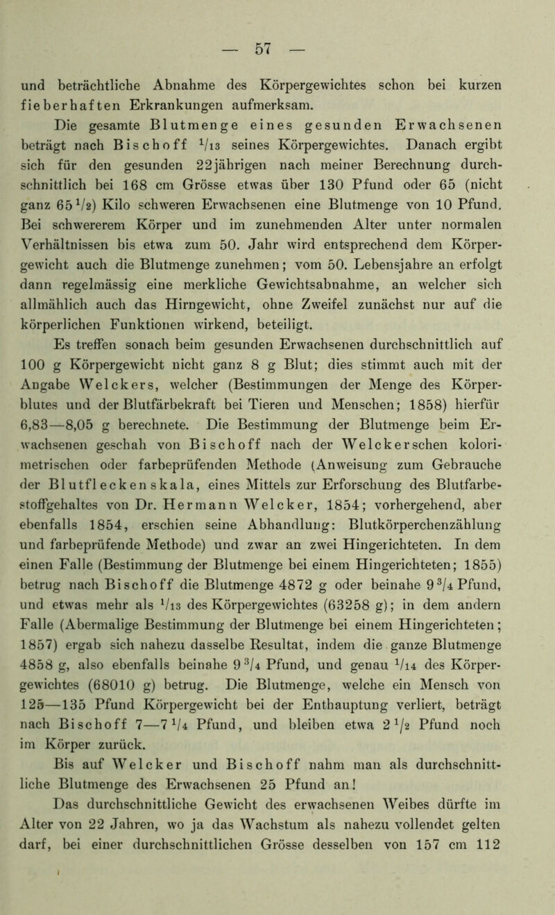 und beträchtliche Abnahme des Körpergewichtes schon bei kurzen fieberhaften Erkrankungen aufmerksam. Die gesamte Blutmenge eines gesunden Erwachsenen beträgt nach Bischoff ^/i3 seines Körpergewichtes. Danach ergibt sich für den gesunden 22jährigen nach meiner Berechnung durch- schnittlich bei 168 cm Grösse etwas über 130 Pfund oder 65 (nicht ganz 65 V2) Kilo schw'eren Erwachsenen eine Blutmenge von 10 Pfund. Bei schwererem Körper und im zunehmenden Alter unter normalen Verhältnissen bis etwa zum 50. Jahr wird entsprechend dem Körper- gewicht auch die Blutmenge zunehmen; vom 50. Lebensjahre an erfolgt dann regelmässig eine merkliche Gewichtsabnahme, an welcher sich allmählich auch das Hirngewicht, ohne Zweifel zunächst nur auf die körperlichen Funktionen wirkend, beteiligt. Es treffen sonach beim gesunden Erwachsenen durchschnittlich auf 100 g Körpergewicht nicht ganz 8 g Blut; dies stimmt auch mit der Angabe Welckers, welcher (Bestimmungen der Menge des Körper- blutes und der Blutfärbekraft bei Tieren und Menschen; 1858) hierfür 6,83—8,05 g berechnete. Die Bestimmung der Blutmenge beim Er- wachsenen geschah von Bischoff nach der Welcher sehen kolori- metrischen oder farbeprüfenden Methode (Anweisung zum Gebrauche der Blutfleckenskala, eines Mittels zur Erforschung des Blutfarbe- stoffgehaltes von Dr. Hermann Welcher, 1854; vorhergehend, aber ebenfalls 1854, erschien seine Abhandlung: Blutkörperchenzählung und farbeprüfende Methode) und zwar an zwei Hingerichteten. In dem einen Falle (Bestimmung der Blutmenge bei einem Hingerichteten; 1855) betrug nach Bischoff die Blutmenge 4872 g oder beinahe 9^/4 Pfund, und etwas mehr als Vi3 des Körpergewichtes (63258 g); in dem andern Falle (Abermalige Bestimmung der Blutmenge bei einem Hingerichteten; 1857) ergab sich nahezu dasselbe Resultat, indem die ganze Blutmenge 4858 g, also ebenfalls beinahe 9^/4 Pfund, und genau ^/i4 des Körper- gewichtes (68010 g) betrug. Die Blutmenge, welche ein Mensch von 125—135 Pfund Körpergewicht bei der Enthauptung verliert, beträgt nach Bischoff 7—7^/4 Pfund, und bleiben etwa 2^/2 Pfund noch im Körper zurück. Bis auf Welcker und Bischoff nahm man als durchschnitt- liche Blutmenge des Erwachsenen 25 Pfund an! Das durchschnittliche Gewicht des erwachsenen Weibes dürfte im Alter von 22 Jahren, wo ja das Wachstum als nahezu vollendet gelten darf, bei einer durchschnittlichen Grösse desselben von 157 cm 112 I