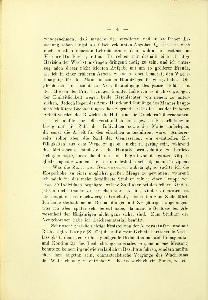 wundernehmen, daß manche der veralteten und in vielfacher Be- ziehung schon längst als falsch erkannten Angaben Quetelets doch noch in allen neuesten Lehrbüchern spuken, wohin sie meistens aus Vierordts Buch geraten. Es schien mir deshalb eine allseitige Revision der Wachstumsfragen dringend nötig zu sein, und ich unter- zog mich dieser nicht leichten Aufgabe mit um so größerer Freude, als ich in einer früheren Arbeit, wie schon oben bemerkt, den Wachs- tumsgang für den Mann in seinen Hauptzügen festgelegt habe. Ob- gleich ich mich somit zur Vervollständigung des ganzen Bildes mit dem Messen der Frau begnügen könnte, habe ich es doch vorgezogen, der Einheitlichkeit wegen beide Geschlechter von neuem zu unter- suchen. Jedoch liegen der Arm-, Hand- und Fußlänge des Mannes haupt- sächlich ältere Beobachtungsreihen zugrunde. Gänzlich aus der früheren Arbeit wurden das Gewicht, die Hub- und die Druckkraft übernommen. Ich mußte mir selbstverständlich eine gewisse Beschränkung in bezug auf die Zahl der Individuen sowie der Maße auferlegen, da sonst die Arbeit für den einzelnen unausführbar wäre. Anderer- seits sollte aber die Zahl der Gemessenen, um eventuellen Zu- fälligkeiten aus dem Wege zu gehen, nicht zu gering sein, während das Meßschema mindestens die Hauptkörperabschnitte zu berück- sichtigen hatte, ausreichend, um einen Begriff von der ganzen Ivörper- gliederung zu gewinnen. Ich verfuhr deshalb nach folgenden Prinzipien: Was die Zahl der Gemessenen anbelangt, so suchte ich die Körperhöhe an einer möglichst großen Menge zu gewinnen, während ich mich für das mehr detaillierte Studium mit je einer Gruppe von etwa .50 Individuen begnügte, welche Zahl aber bei den frühen Kindes- jahren nicht immer zu erreichen war. Kleine Kinder zu messen, ist überhaupt ein^ sehr schwieriges Geschäft, das selten zum Ziele führt. Ich habe deshalb meine Beobachtungen mit Zweijährigen angefangen, was ich aber später sehr bereut habe, da manche Schlüsse bei Ab- wesenheit der Einjährigen nicht ganz sicher sind. Zum Studium der Neugeborenen habe ich Leichenmaterial benützt. Sehr wichtig ist die richtige Feststellung der Altersstufen, und mit Recht rügt v. Lange (S. 276) die auf diesem Gebiete herrschende Nach- lässigkeit, denn „eine ohne genügende Bedachtnahme auf Homogenität und Kontinuität des Beobachtungsmateriales vorgenommene Messung konnte zu keinem irgendwie verläßlichen Resultate führen, sondern mußte eher dazu angetan sein, charakteristische Vorgänge des Wachstums der Wahrnehmung zu entziehen. Es ist wirklich ein Punkt, wo ein