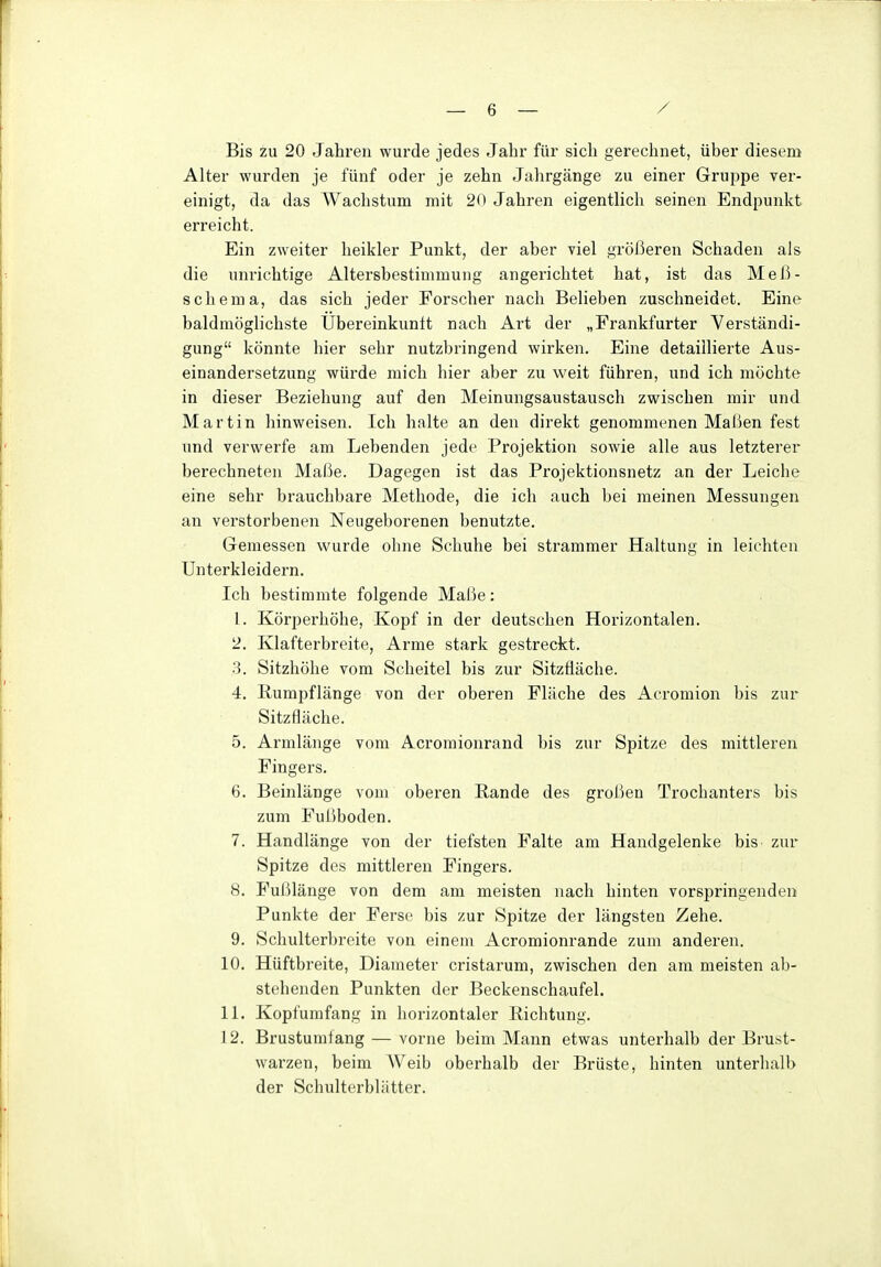 Bis zu 20 Jahren wurde jedes Jahr für sich gerechnet, über diesem Alter wurden je fünf oder je zehn Jahrgänge zu einer Gruppe ver- einigt, da das Wachstum mit 20 Jahren eigentlich seinen Endpunkt erreicht. Ein zweiter heikler Punkt, der aber viel größeren Schaden als die unrichtige Altersbestimmung angerichtet hat, ist das Meß- schema, das sich jeder Forscher nach Belieben zuschneidet. Eine baldmöglichste Übereinkunlt nach Art der „Frankfurter Verständi- gung könnte hier sehr nutzbringend wirken. Eine detaillierte Aus- einandersetzung würde mich hier aber zu weit führen, und ich möchte in dieser Beziehung auf den Meinungsaustausch zwischen mir und Martin hinweisen. Ich halte an den direkt genommenen Maßen fest und verwerfe am Lebenden jede Projektion sowie alle aus letzterer berechneten Maße. Dagegen ist das Projektionsnetz an der Leiche eine sehr brauchbare Methode, die ich auch bei meinen Messungen an verstorbenen Neugeborenen benutzte. Gemessen wurde ohne Schuhe bei strammer Haltung in leichten Unterkleidern. Ich bestimmte folgende Maße: 1. Körperhöhe, Kopf in der deutschen Horizontalen. 2. Klafterbreite, Arme stark gestreckt. 3. Sitzhöhe vom Scheitel bis zur Sitzfläche. 4. Rumpflänge von der oberen Fläche des Acromion bis zur Sitzfläche. 5. Armlänge vom Acromionrand bis zur Spitze des mittleren Fingers. 6. Beinlänge vom oberen Rande des großen Trochanters bis zum Fußboden. 7. Handlänge von der tiefsten Falte am Handgelenke bis zur Spitze des mittleren Fingers. 8. Fußlänge von dem am meisten nach hinten vorspringenden Punkte der Ferse bis zur Spitze der längsten Zehe. 9. Schulterbreite von einem Acromionrande zum anderen. 10. Hüftbreite, Diameter cristarum, zwischen den am meisten ab- stehenden Punkten der Beckenschaufel. IL Kopfumfang in horizontaler Richtung. 12. Brustumfang — vorne beim Mann etwas unterhalb der Brust- warzen, beim AVeib oberhalb der Brüste, hinten unterhalb der Schulterblätter.