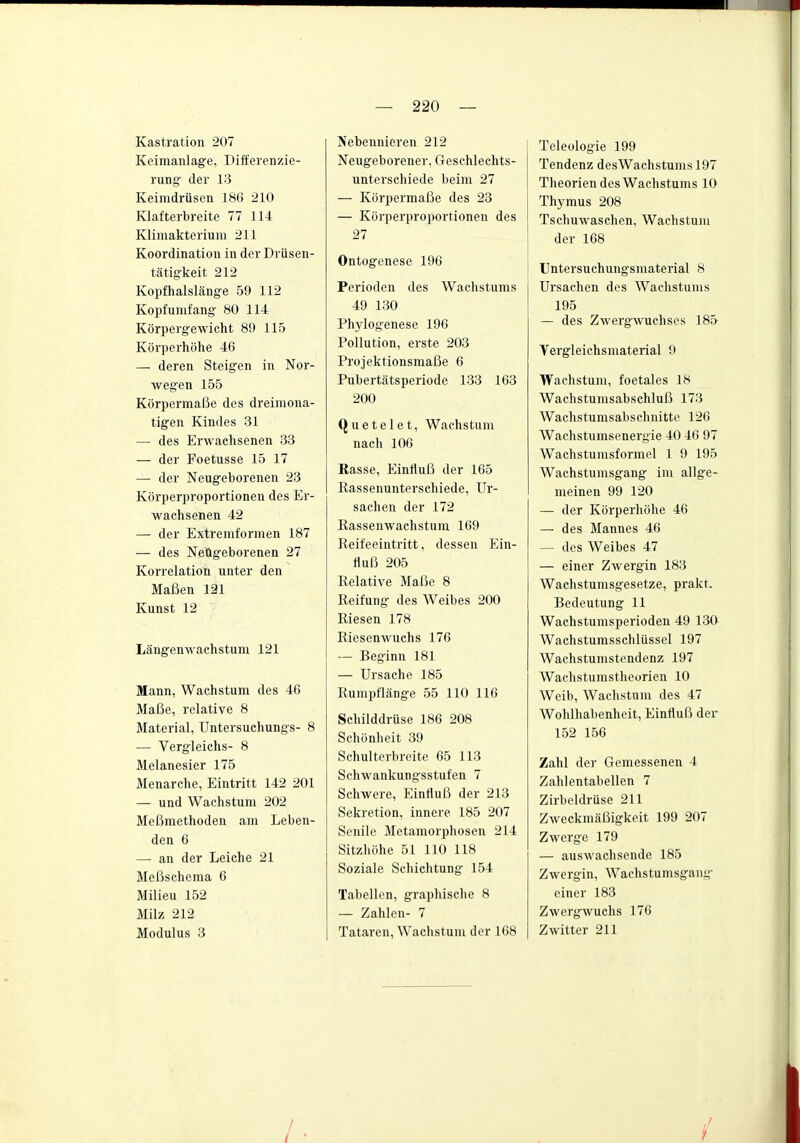 Kastration 207 Keimanlage, Differenzie- rung der 13 Keimdrüsen 186 210 Klafterbreite 77 114 Klimakterium 211 Koordination in der Driisen- tcätigkeit 212 Kopf halslänge 59 112 Kopf umfang 80 114 Körpergewicht 89 115 Körperhöhe 46 — deren Steigen in Nor- wegen 155 Körpermaße des dreimona- tigen Kindes 31 — des Erwachsenen 33 — der Foetusse 15 17 — der Neugeborenen 23 Körperproportionen des Er- wachsenen 42 — der Extrejnforinen 187 — des Neugeborenen 27 Korrelation unter den Maßen 121 Kunst 12 Längenwachstum 121 Mann, Wachstum des 46 Maße, relative 8 Material, Untersuchungs- 8 — Vergleichs- 8 Melanesier 175 Menarche, Eintritt 142 201 — und Wachstum 202 Meßmethoden am Leben- den 6 — an der Leiche 21 Meßschema 6 Milieu 152 Milz 212 Modulus 3 Nebennieren 212 Neugeborener, Geschlechts- unterschiede beim 27 — Körpermaße des 23 — Körperproportionen des 27 Ontogenese 196 Perioden des Wachstums 49 130 Phylogenese 196 Pollution, erste 203 Projektionsmaße 6 Pubertätsperiode 133 163 200 Quetelet, Wachstum nach 106 Rasse, Einfluß der 165 Rassenunterschiede, Ur- sachen der 172 Rassenwachstum 169 Reifeeintritt, dessen p]in- rtuß 205 Relative Maße 8 Reifung des Weibes 200 Riesen 178 Riesenwuchs 176 — Beginn 181 — Ursache 185 Rumpflänge 55 110 116 Schilddrüse 186 208 Schönheit 39 Schulterbreite 65 113 Schwankungsstufen 7 Schwere, Einfluß der 213 Sekretion, innere 185 207 Senile Metamorphosen 214 Sitzhöhe 51 110 118 Soziale Schichtung 154 Tabellen, graphische 8 — Zahlen- 7 Tataren, Waclistum der 168 Teleologie 199 Tendenz desWachstums 197 Theorien des Wachstums 10 Thymus 208 Tschuwaschen, Wachstum der 168 Untersuchungsmaterial 8 Ursachen des Wachstums 195 — des Zwergwuchses 185 Vergleichsmaterial 9 Wachstum, foetales 18 Wachstumsabschluß 173 Wachstumsabschnitte 126 Wachstumsenergie 40 46 97 Wachstumsformel 1 9 195 Wachstumsgang im allge- meinen 99 120 — der Körperhöhe 46 — des Mannes 46 — des Weibes 47 — einer Zwergin 183 Wachstunisgesetze, prakt. Bedeutung 11 Wachstumsperioden 49 130 Wachstumsschlüssel 197 Wachstumstendenz 197 Wachstumstheorien 10 Weib, Wachstum des 47 Wohlhabenheit, Einfluß der 152 156 Zahl der Gemessenen 4 Zahlentabellen 7 Zirbeldrüse 211 Zweckmäßigkeit 199 207 Zwerge 179 — auswachsende 185 Zwergin, Wachstumsgang- einer 183 Zwergwuchs 176 Zwitter 211