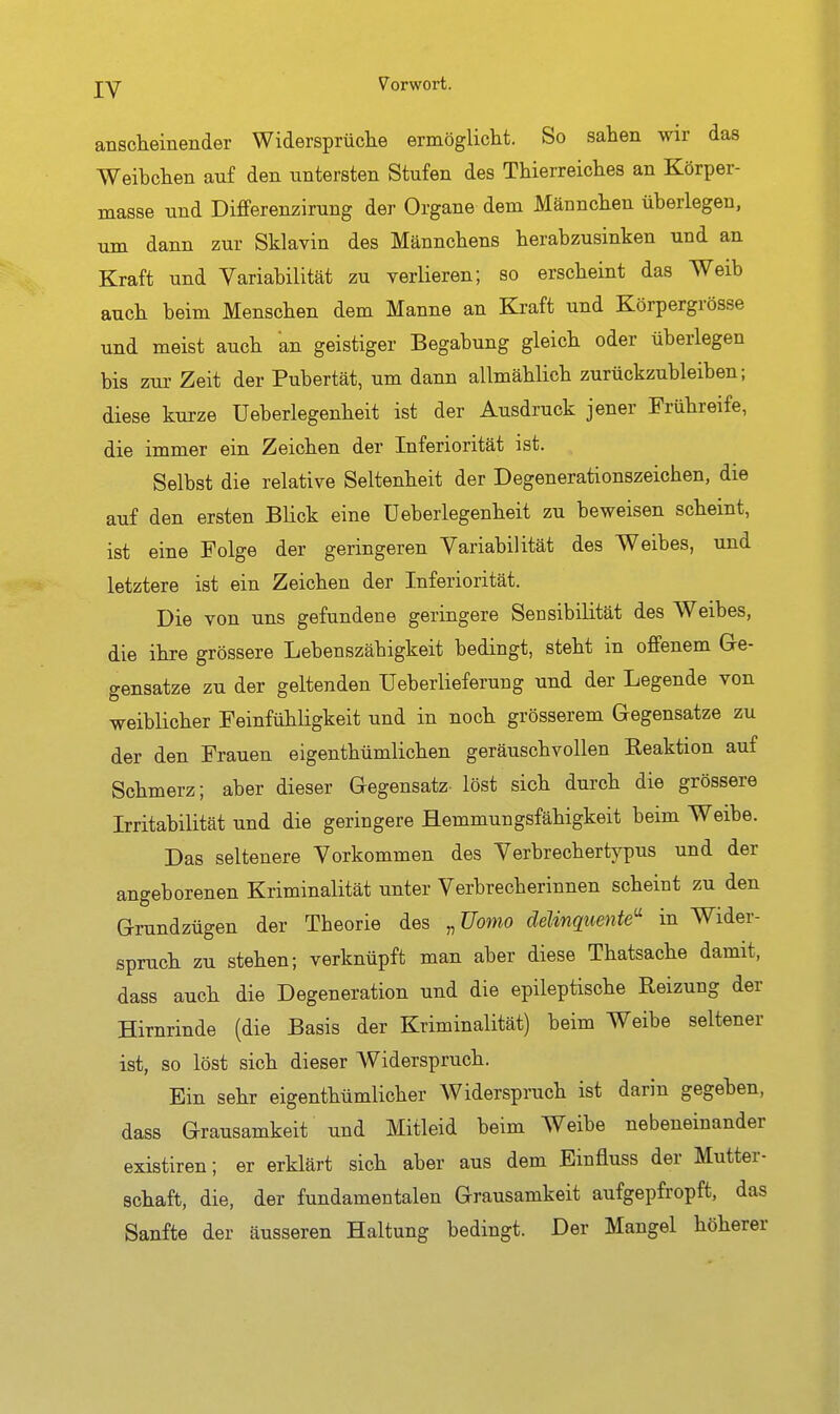 anscheiiiender Widersprüche ermöglicht. So sahen wir das Weibchen auf den untersten Stufen des Thierreiches an Körper- masse und Diflferenzirung der Organe dem Männchen überlegen, um dann zur Sklavin des Männchens herabzusinken und an Kraft und Variabilität zu verlieren; so erscheint das Weib auch beim Menschen dem Manne an Kraft und Körpergrösse und meist auch an geistiger Begabung gleich oder überlegen bis zm- Zeit der Pubertät, um dann allmählich zurückzubleiben; diese kurze Ueberlegenheit ist der Ausdruck jener Frühreife, die immer ein Zeichen der Inferiorität ist. Selbst die relative Seltenheit der Degenerationszeichen, die auf den ersten Blick eine Ueberlegenheit zu beweisen scheint, ist eine Folge der geringeren Variabilität des Weibes, und letztere ist ein Zeichen der Inferiorität. Die von uns gefundene geringere Sensibilität des Weibes, die ihre grössere Lebenszähigkeit bedingt, steht in offenem Ge- gensätze zu der geltenden Ueberlieferung und der Legende von weiblicher Feinfühligkeit und in noch grösserem Gegensatze zu der den Frauen eigenthümlichen geräuschvollen Reaktion auf Schmerz; aber dieser Gegensatz löst sich durch die grössere Irritabilität und die geringere Hemmungsfähigkeit beim Weibe. Das seltenere Vorkommen des Verbrechertypus und der angeborenen Kriminalität unter Verbrecherinnen scheint zu den Grundzügen der Theorie des ,,Uomo delinquente'' in Wider- spruch zu stehen; verknüpft man aber diese Thatsache damit, dass auch die Degeneration und die epileptische Reizung der Hirnrinde (die Basis der Kriminalität) beim Weibe seltener ist, so löst sich dieser Widerspruch. Ein sehr eigenthümlicher Widerspruch ist darin gegeben, dass Grausamkeit und Mitleid beim Weibe nebeneinander existiren; er erklärt sich aber aus dem Einfluss der Mutter- schaft, die, der fundamentalen Grausamkeit aufgepfropft, das Sanfte der äusseren Haltung bedingt. Der Mangel höherer