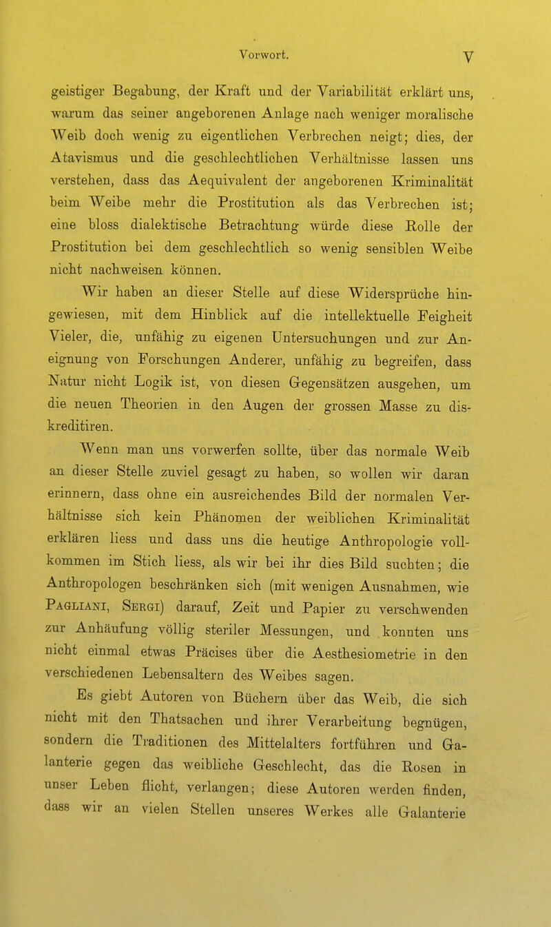 geistiger Begabung, der Kraft und der Variabilität erklärt uns, warum das seiner angeborenen Anlage nach, weniger moralische Weib doch wenig zu eigentlichen Verbrechen neigt; dies, der Atavismus und die geschlechtlichen Verhältnisse lassen uns verstehen, dass das Aequivalent der angeborenen Kriminalität beim Weibe mehr die Prostitution als das Verbrechen ist; eine bloss dialektische Betrachtung würde diese Rolle der Prostitution bei dem geschlechtlich so wenig sensiblen Weibe nicht nachweisen können. Wir haben an dieser Stelle auf diese Widersprüche hin- gewiesen, mit dem Hinblick auf die intellektuelle Feigheit Vieler, die, unfähig zu eigenen Untersuchungen und zur An- eignung von Forschungen Anderer, unfähig zu begreifen, dass Natur nicht Logik ist, von diesen Gegensätzen ausgehen, um die neuen Theorien in den Augen der grossen Masse zu dis- kreditiren. Wenn man uns vorwerfen sollte, über das normale Weib an. dieser Stelle zuviel gesagt zu haben, so wollen wir daran erinnern, dass ohne ein ausreichendes Bild der normalen Ver- hältnisse sich kein Phänomen der weiblichen Kriminalität erklären Hess und dass uns die heutige Anthropologie voll- kommen im Stich Hess, als wir bei ihr dies Bild suchten; die Anthropologen beschränken sich (mit wenigen Ausnahmen, wie Pagliani, Sergi) darauf, Zeit und Papier zu verschwenden zur Anhäufung völlig steriler Messungen, und konnten uns nicht einmal etwas Präcises über die Aesthesiometrie in den verschiedenen Lebensaltern des Weibes sagen. Es giebt Autoren von Büchern über das Weib, die sich nicht mit den Thatsachen und ihrer Verarbeitung begnügen, sondern die Traditionen des Mittelalters fortführen und Ga- lanterie gegen das weibliche Geschlecht, das die Rosen in unser Leben flicht, verfangen; diese Autoren werden finden, dass wir an vielen Stellen unseres Werkes alle Galanterie