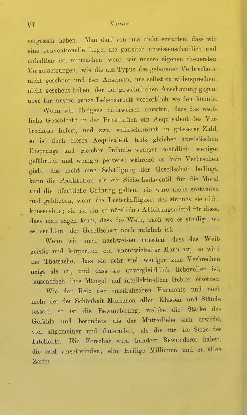 vergessen haben. Man darf von uns nicht erwarten, dass wir eine konventionelle Lüge, die gänzlich unwissenschaftlich und unhaltbar ist, mitmachen, wenn wir unsere eigenen theuersten Voraussetzungen, wie die des Typus des geborenen Verbrechers, nicht geschont und den Anschein, uns selbst zu widersprechen, nicht gescheut haben, der der gewöhnlichen Anschauung gegen- über für unsere ganze Lebensarbeit verderblich werden könnte. Wenn wir übrigens nachweisen mussten, dass das weib- liche Geschlecht in der Prostitution ein Aequivalent des Ver- brechens liefert, und zwar wahrscheinlich in grösserer Zahl, so ist doch dieses Aequivalent trotz gleichen atavistischen Ursprungs und gleicher Infamie weniger schädlich, weniger gefährlich und weniger pervers; während es kein Verbrechen giebt, das nicht eine Schädigung der Gesellschaft bedingt, kann die Prostitution als ein Sicherheitsventil für die Moral und die öffentliche Ordnung gelten; sie wäre nicht enstanden und geblieben, wenn die Lasterhaftigkeit des Mannes sie nicht konservirte; sie ist ein so nützliches Ableitungsmittel für diese, dass mau sagen kann, dass das Weib, auch wo es sündigt, wo es verthiert, der Gesellschaft noch nützlich ist. Wenn wir auch nachweisen mussten, dass das Weib geistig und körperlich ein unentwickelter Mann ist, so wird die Thatsache, dass sie sehr viel weniger zum Verbrechen neigt als er, und dass sie unvergleichlich liebevoller ist, tausendfach ihre Mängel auf intellektuellem Gebiet ersetzen. Wie der Reiz der musikalischen Harmonie und noch mehr der der Schönheit Menschen aller Klassen und Stände fesselt, so ist die Bewunderung, welche die Stärke des Gefühls und besonders die der Mutterliebe sich erwirbt, viel allgemeiner und dauernder, als die für die Siege des Intellekts. Ein Forscher wird hundert Bewunderer haben, die bald verschwinden, eine Heilige Millionen und zu allen Zeiten.