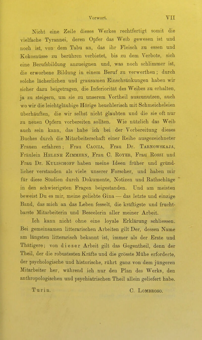 Nicht eine Zeile dieses Werkes rechtfertigt somit die vielfache Tyrannei, deren Opfer das Weib gewesen ist und noch ist, von dem Tabu an, das ihr Fleisch zu essen und Kokosnüsse zu berühren verbietet, bis zu dem Verbote, sich eine Berufsbildung anzueignen und, was noch schlimmer ist, die erworbene Bildung in einem Beruf zu verwerthen; durch solche lächerlichen und grausamen Einschränkungen haben wir sicher dazu beigetragen, die Inferiorität des Weibes zu erhalten, ja zu steigern, um sie zu unserem Vortheil auszunutzen, auch wo wir die leichtgläubige Hörige heuchlerisch mit Schmeicheleien überhäuften, die wir selbst nicht glaubten und die sie oft nur zu neuen Opfern vorbereiten sollten. Wie nützlich das Weib auch sein kann, das habe ich bei der Vorbereitung dieses Buches durch die Mitarbeiterschaft einer Reihe ausgezeichneter Frauen erfahren; Frau Caccia, Frau Dr. Tarnowskaja, Fräulein Helene Zimmern, Frau C. Royer, Frau Eossi und Frau Dr. Kulischoep haben meine Ideen früher und gründ- licher verstanden als viele unserer Forscher, und haben mir für diese Studien durch Dokumente, Notizen und Rathschläge in den schwierigsten Fragen beigestanden. Und am meisten beweist Du es mir, meine geliebte Gina — das letzte und einzige Band, das mich an das Leben fesselt, die kräftigste und frucht- barste Mitarbeiterin und Beseelerin aller meiner Arbeit. Ich kann nicht ohne eine loyale Erklärung schliessen. Bei gemeinsamen litterarischen Arbeiten gilt Der, dessen Name am längsten litterarisch bekannt ist, immer als der Erste und Thätigere; von dieser Arbeit gilt das Gegentheil, denn der Theil, der die robustesten Kräfte und die grösste Mühe erforderte, der psychologische und historische, rührt gauz von dem jüngeren Mitarbeiter her, während ich nur den Plan des Werks, den anthropologischen und psychiatrischen Theil allein geliefert habe. Turin. C. Lombroso.