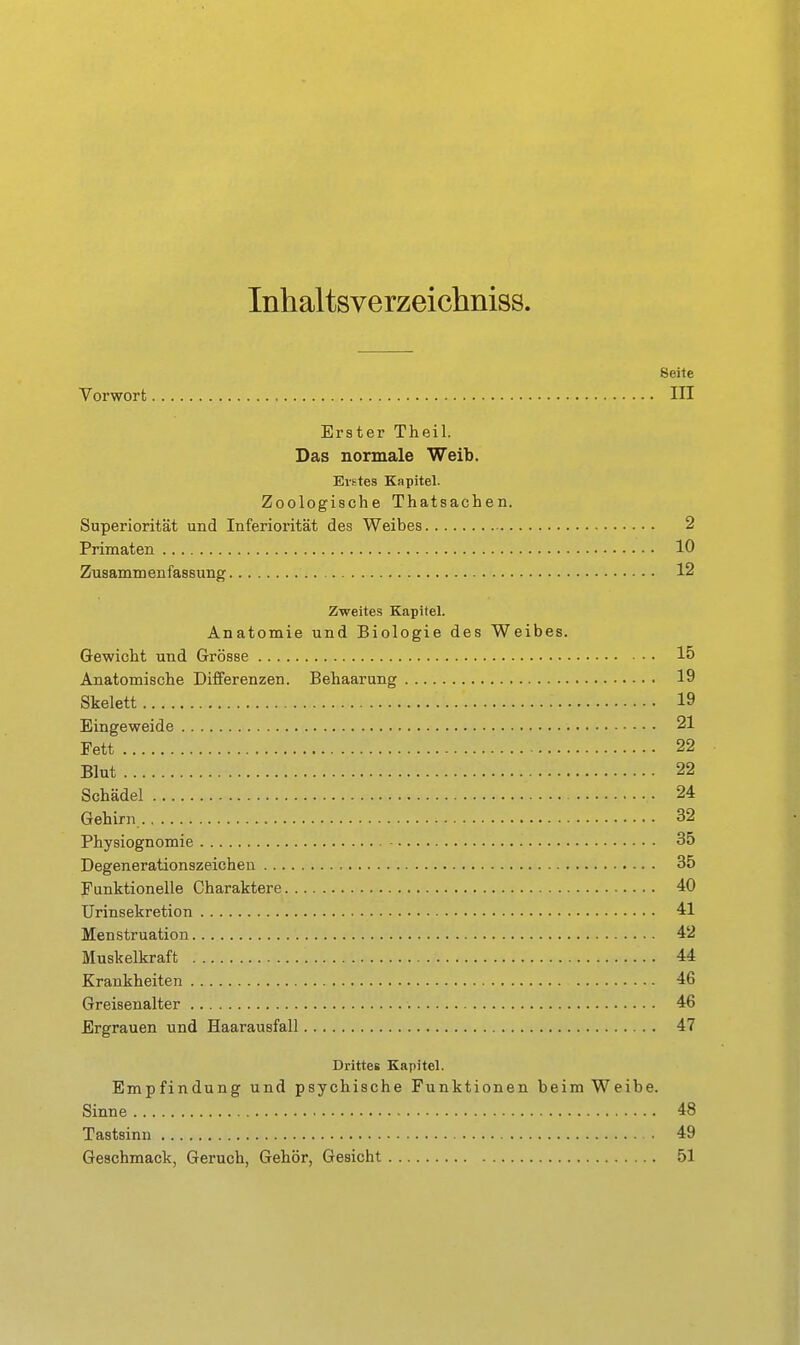 Inhaltsverzeichniss. Seite Vorwort , III Erster Theil. Das normale Weib. Erstes Kapitel. Zoologische Thatsachen. Superiorität und Inferiorität des Weibes 2 Primaten 10 Zusammenfassung 12 Zweites Kapitel. Anatomie und Biologie des Weibes. Gewicht und Grösse 15 Anatomische Differenzen. Behaarung 19 Skelett 19 Eingeweide 21 Fett 22 Blut 22 Schädel 24 Gehirn 32 Physiognomie 35 Degenerationszeichen 35 Funktionelle Charaktere 40 Urinsekretion 41 Menstruation 42 Muskelkraft 44 Krankheiten 46 Greisenalter 46 Ergrauen und Haarausfall 47 Drittes Kapitel. Empfindung und psychische Funktionen beim Weibe. Sinne 48 Tastsinn 49 Geschmack, Geruch, Gehör, Gesicht 51