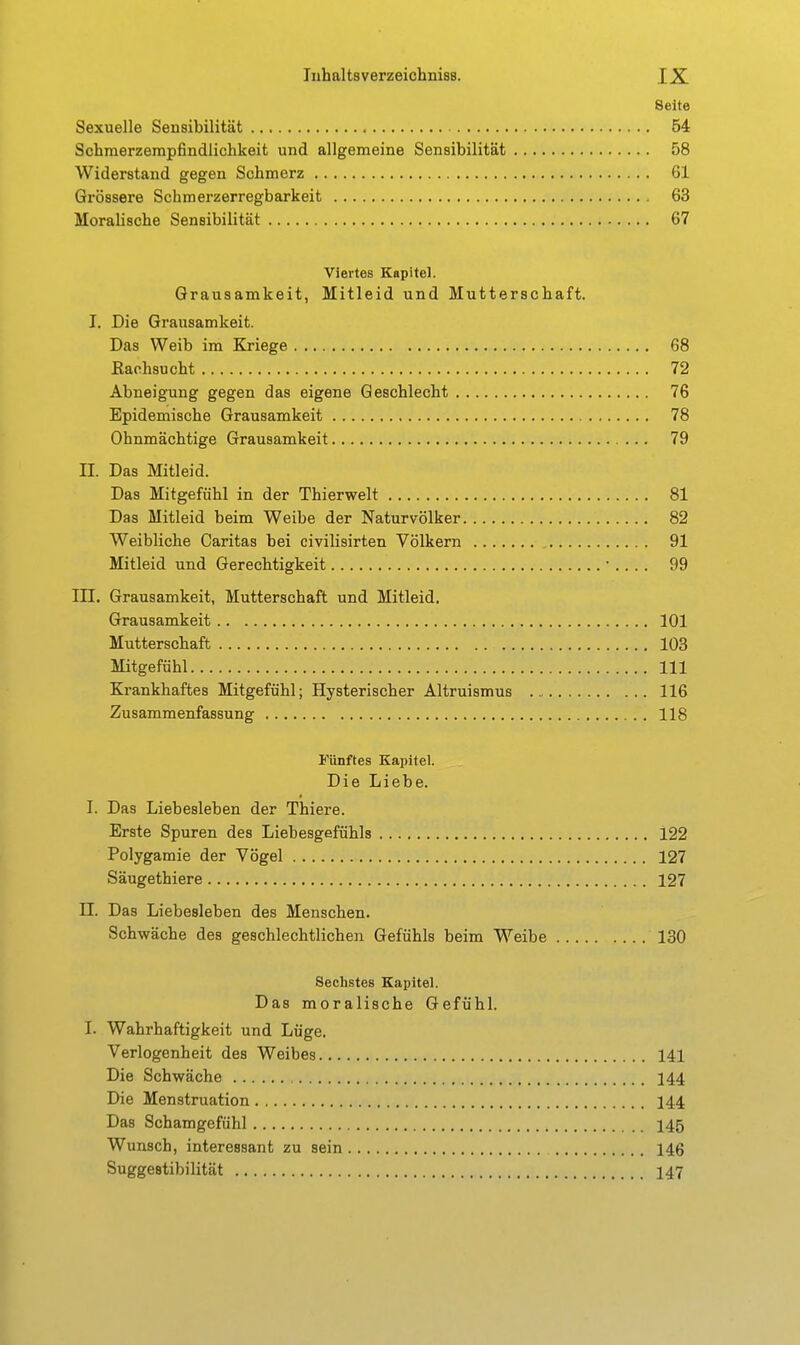 Seite Sexuelle Sensibilität 54 Schraerzerapfindlichkeit und allgemeine Sensibilität 58 Widerstand gegen Schmerz 61 Grössere Schmerzerregbarkeit 63 Moralische Sensibilität 67 Viertes Kapitel. Grausamkeit, Mitleid und Mutterschaft. I. Die Grausamkeit. Das Weib im Kriege 68 Kachsucht 72 Abneigung gegen das eigene Geschlecht 76 Epidemische Grausamkeit 78 Ohnmächtige Grausamkeit 79 II. Das Mitleid. Das Mitgefühl in der Thierwelt 81 Das Mitleid beim Weibe der Naturvölker 82 Weibliche Caritas bei civilisirten Völkern 91 Mitleid und Gerechtigkeit • .. .. 99 in. Grausamkeit, Mutterschaft und Mitleid. Grausamkeit 101 Mutterschaft 103 Mitgefühl III Krankhaftes Mitgefühl; Hysterischer Altruismus 116 Zusammenfassung 118 Fünftes Kapitel. Die Liebe. I. Das Liebesleben der Thiere. Erste Spuren des Liebesgefühls 122 Polygamie der Vögel 127 Säugethiere 127 II. Das Liebesleben des Menschen. Schwäche des geschlechtlichen Gefühls beim Weibe 130 Sechstes Kapitel. Das moralische Gefühl. I. Wahrhaftigkeit und Lüge. Verlogenheit des Weibes 141 Die Schwäche 144 Die Menstruation 144 Das Schamgefühl 145 Wunsch, interessant zu sein 146 Suggestibilität 147