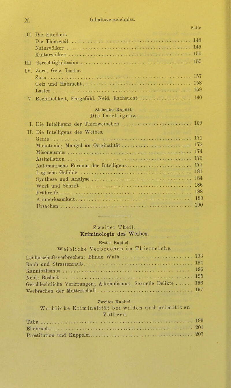 Seite II. Die Eitelkeit. Die Thierwelt 148 Naturvölker 149 Kulturvölker 150 III. Gerechtigkeitssinn 155 IV. Zorn, Geiz, Laster. Zorn 157 Geiz und Habsucht 158 Laster 159 V. Rechtlichkeit, Ehrgefühl, Neid, Kachsucht 160 Siebentes Kapitel. Die Intelligenz. I. Die Intelligenz der Thierweibchen 169 II. Die Intelligenz des Weibes. Genie 171 Monotonie; Mangel an Originalität 172 Misoneismus 174 Assimilation 176 Automatische Formen der Intelligenz 177 Logische Gefühle 181 Synthese und Analyse 184 Wort und Schrift 186 Frühreife 188 Aufmerksamkeit 189 Ursachen • 190 Zweiter Theil. Kriminologie des Weibes. Erstes Kapitel. Weibliche Verbrechen im Thierreiche. Leidenschaftsverbrechen; Blinde Wuth 193 Eaub und Strassenraub 194 Kannibalismus ■. 195 Neid; Bosheit 195 Geschlechtliche Verirrungen; Alkoholismus; Sexuelle Delikte 196 Verbrechen der Mutterschaft 197 Zweites Kapitel. Weibliche Kriminalität bei wilden und primitiven Völkern. Tabu 199 Ehebruch 201 Prostitution und Kuppelei • • • 207