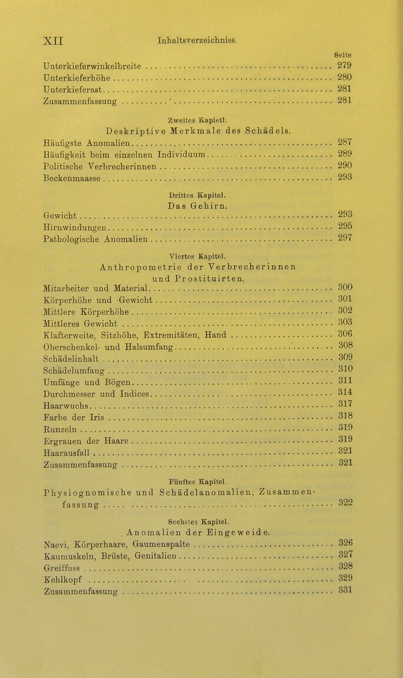 Seite Uaterkieferwinkelbreite 279 ünterkieferhöhe 280 Uuterkieferast 281 Zusammenfassung ' 281 Zweites Kapietl. Deskriptive Merkmale des Schädels. Häufigste Anomalien 287 Häufigkeit beim einzelnen Individuum 289 Politische Verbrecherinnen 290 Beckenmaasse 293 Drittes Kapitel. Das Gehirn. Gewicht 293 Hirnwindungen 295 Pathologische Anomalien 297 Viertes Kapitel. Anthropometrie der Verbrecherinnen und Prostituirten, Mitarbeiter und Material 300 Körperhöhe und -Gewicht 301 Mittlere Körperhöhe 302 Mittleres Gewicht 303 Klafterweite, Sitzhöhe, Extremitäten, Hand 306 Oberschenkel- und Halsumfang 308 Schädelinhalt 309 Schädelumfang 310 Umfänge und Bögen 311 Durchmesser und Indices 314 Haarwuchs 317 Farbe der Iris 318 Runzeln 319 Ergrauen der Haare 319 Haarausfall 321 Zusammenfassung 321 Fünftes Kapitel. Physiognomische und Schädelanomalien; Zusammen- fassung 322 Sechstes Kapitel. Anomalien der Eingeweide. Naevi, Körperhaare, Gaumenspalte 326 Kaumuskeln, Brüste, Genitalien 327 Greiffuss 328 Kehlkopf 329 Zusammenfassung 331