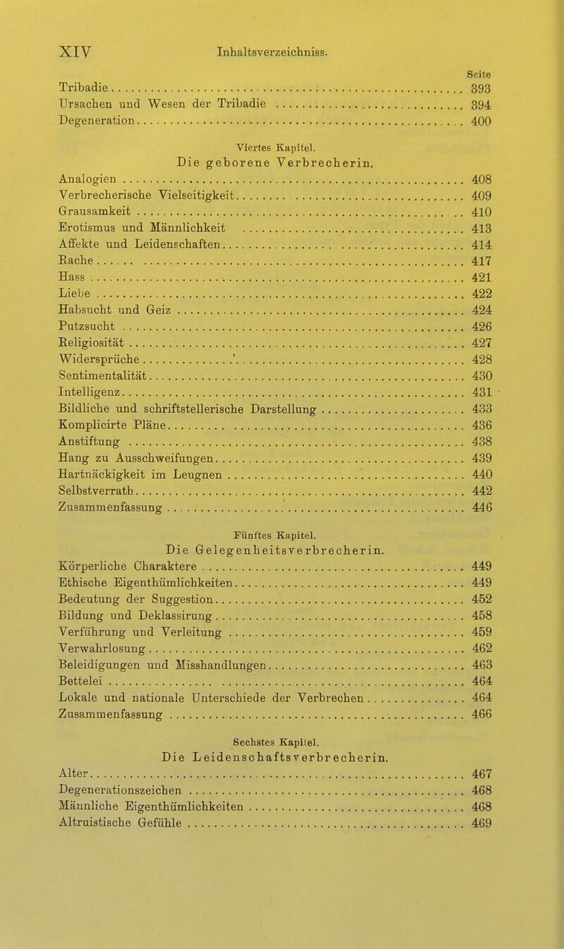 Seite Tribadie 393 Ursachen und Wesen der Tribadie 394 Degeneration 400 Viertes Kapitel. Die geborene Verbrecberin. Analogien 408 Verbrecherische Vielseitigkeit 409 Grausamkeit 410 Erotismus und Männlichkeit 413 Affekte und Leidenschaften 414 Eache 417 Hass 421 Liebe 422 Habsucht und Geiz 424 Putzsucht 426 Religiosität 427 Widersprüche ' 428 Sentimentalität 430 Intelligenz 431 Bildliche und schriftstellerische Darstellung 433 Komplicirte Pläne 436 Anstiftung 438 Hang zu Ausschweifungen 439 Hartnäckigkeit im Leugnen 440 Selbstverrath 442 Zusammenfassung 446 Fünftes Kapitel. Die Gelegenheitsverbrecherin. Körperliche Charaktere 449 Ethische Eigenthümlichkeiten 449 Bedeutung der Suggestion 452 Bildung und Deklassirung 458 Verführung und Verleitung 459 Verwahrlosung 462 Beleidigungen und Misshandlungen 463 Bettelei 464 Lokale und nationale Unterschiede der Verbrechen 464 Zusammenfassung 466 Sechstes Kapitel. Die Leidenschaftsverbrecherin. Alter 467 Degenerationszeichen 468 Männliche Eigenthümlichkeiten 468 Altruistische Gefühle 469