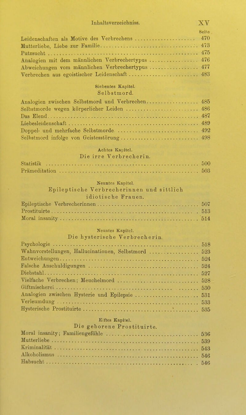 Seile Leidenschaften als Motive des Verbrechens 470 Mutterliebe, Liebe zur Familie 473 Putzsucht 475 Analogien mit dem männlichen Verbrechertypus 476 Abweichungen vom männlichen Verbrechertypus 477 Verbrechen aus egoistischer Leidenschaft 483 8iel)ente8 Kapitel. Selbstmord. Analogien zwischen Selbstmord und Verbrechen 485 Selbstmorde wegen körperlicher Leiden 486 Das Elend 487 Liebesleidenschaft 489 Doppel- und mehrfache Selbstmorde 492 Selbstmord infolge von Geistesstörung 498 Achtes Kapitel. Die irre Verbrecherin. Statistik 500 Prämeditation 503 Neuntes Kapitel. Epileptische Verbrecherinnen und sittlich idiotische Frauen. Epileptische Verbrecherinnen 507 Prostituirte 513 Moral insanity 514 KTeuntes Kapitel. Die hysterische Verbrecherin. Psychologie 518 Wahnvorstellungen, Hallucinationen, Selbstmord 523 Entweichungen 524 Falsche Anschuldigungen 524 Diebstahl 527 Vielfache Verbrechen; Meuchelmord 528 Giftmischerei 530 Analogien zwischen Hysterie und Epilepsie 531 Verleumdung 533 Hysterische Prostituirte '. 535 Elftes Kapitel. Die geborene Prostituirte. Moral insanity; Familiengefühle 536 Mutterliebe 539 Kriminalität 543 Alkoholismus 545 Habsucht . 546