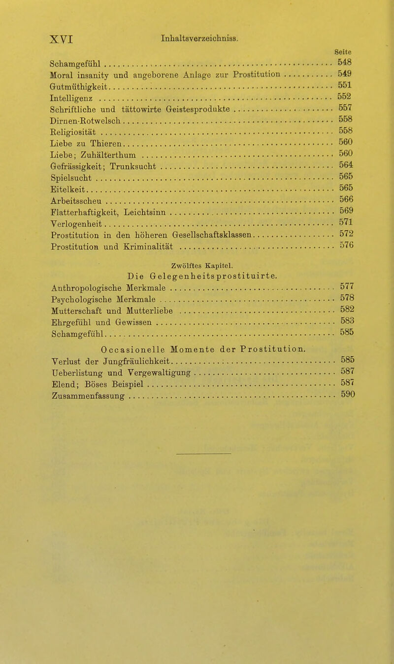 Seite Schamgefülil 548 Moral insanity und angeborene Anlage zur Prostitution 549 Gutmüthigkeit 551 Intelligenz 552 Schriftliche und tättowirte Geistesprodukte 557 Dirnen-Rotwelsch 558 Religiosität 558 Liebe zu Thieren 560 Liebe; Zuhälterthum 560 Gefrässigkeit; Trunksucht 564 Spielsucht 565 Eitelkeit 565 Arbeitsscheu 566 Flatterhaftigkeit, Leichtsinn 569 Verlogenheit 571 Prostitution in den höheren Gesellschaftsklassen 572 Prostitution und Kriminalität 576 Zwölftes Kapitel. Die Gelegenheitsprostituirte. Anthropologische Merkmale 577 Psychologische Merkmale 578 Mutterschaft und Mutterliebe 582 Ehrgefühl und Gewissen 583 Schamgefühl 585 Occasionelle Momente der Prostitution. Verlust der Jungfräulichkeit ; 585 Ueberlistung und Vergewaltigung 587 Elend; Böses Beispiel 587 Zusammenfassung 590