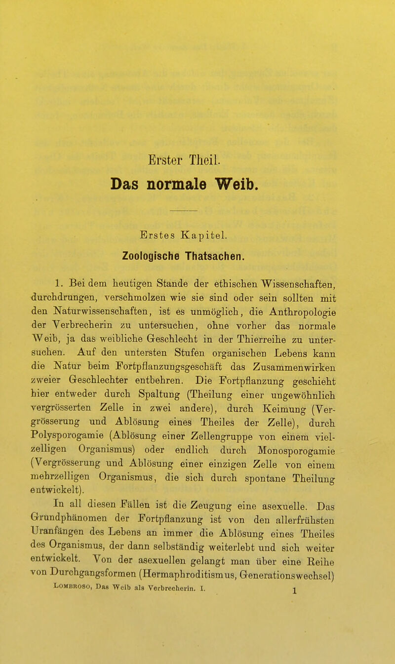 Erster Tlieil. Das normale Weib. Erstes Kapitel. Zoologische Thatsachen. 1. Bei dem heutigen Stande der ethischen Wissenschaften, durchdrungen, verschmolzen wie sie sind oder sein sollten mit den Naturwissenschaften, ist es unmöglich, die Anthropologie der Verbrecherin zu untersuchen, ohne vorher das normale Weib, ja das weibliche Geschlecht in der Thierreihe zu unter- suchen. Auf den untersten Stufen organischen Lebens kann die Natur beim Fortpflanzungsgeschäft das Zusammenwirken zweier Geschlechter entbehren. Die Fortpflanzung geschieht hier entweder durch Spaltung (Theilung einer ungewöhnlich vergrösserten Zelle in zwei andere), durch Keimung (Ver- grösserung und Ablösung eines Theiles der Zelle), durch Polysporogamie (Ablösung einer Zellengruppe von einem viel- zelligen Organismus) oder endlich durch Monosporogamie (Vergrösserung und Ablösung einer einzigen Zelle von einem mehrzelligen Organismus, die sich durch spontane Theilung entwickelt). In all diesen Fällen ist die Zeugung eine asexuelle. Das Grundphänomen der Fortpflanzung ist von den allerfrühsten Uranfängen des Lebens an immer die Ablösung eines Theiles des Organismus, der dann selbständig weiterlebt und sich weiter entwickelt. Von der asexuellen gelangt man über eine Reihe von Durchgangsformen (Hermaphroditismus, Generationswechsel)